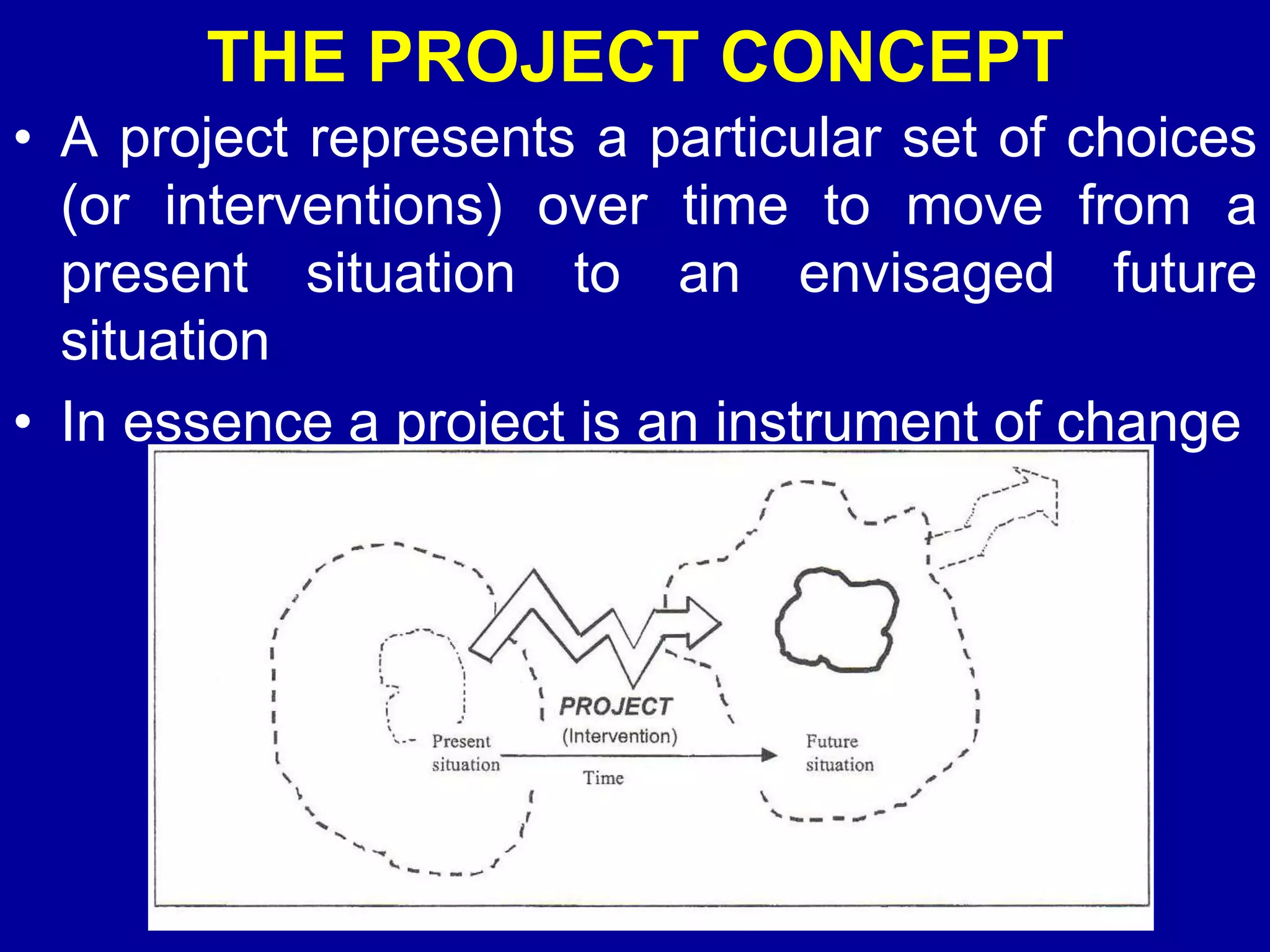 THE PROJECT CONCEPT
• A project represents a particular set of choices
  (or interventions) over time to move from a
  present situation to an envisaged future
  situation
• In essence a project is an instrument of change
 