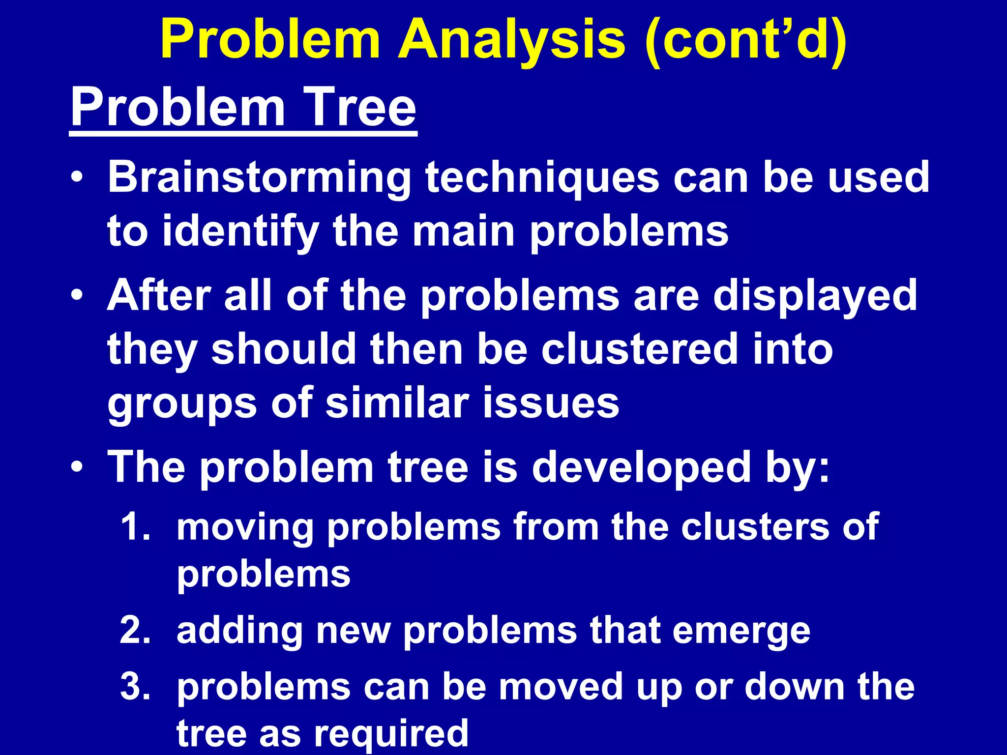 Problem Analysis (cont’d)
Problem Tree
• Brainstorming techniques can be used
  to identify the main problems
• After all of the problems are displayed
  they should then be clustered into
  groups of similar issues
• The problem tree is developed by:
  1. moving problems from the clusters of
     problems
  2. adding new problems that emerge
  3. problems can be moved up or down the
     tree as required
 