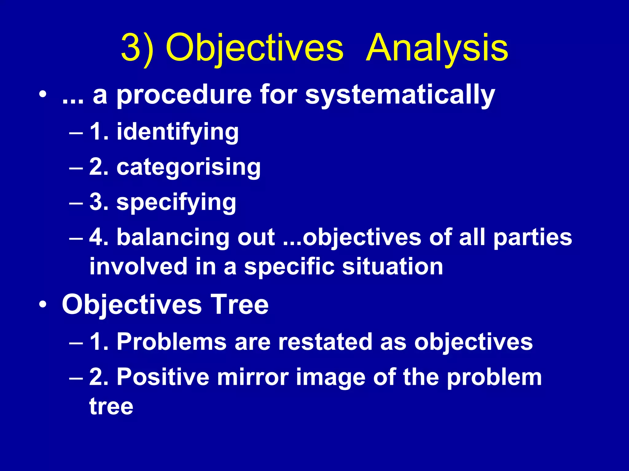 3) Objectives Analysis
• ... a procedure for systematically
  – 1. identifying
  – 2. categorising
  – 3. specifying
  – 4. balancing out ...objectives of all parties
    involved in a specific situation
• Objectives Tree
  – 1. Problems are restated as objectives
  – 2. Positive mirror image of the problem
    tree
 