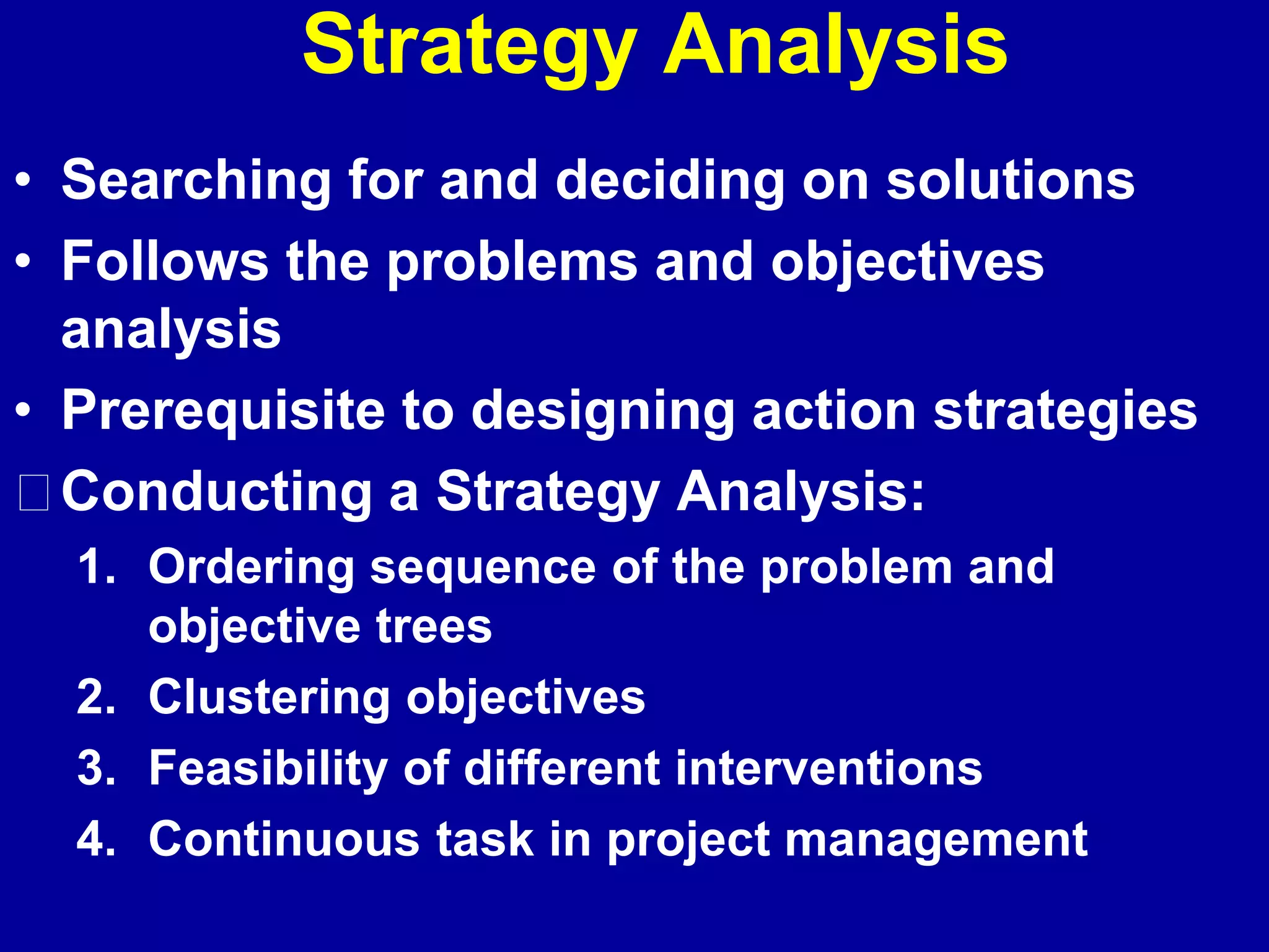 Strategy Analysis
• Searching for and deciding on solutions
• Follows the problems and objectives
  analysis
• Prerequisite to designing action strategies
  Conducting a Strategy Analysis:
  1. Ordering sequence of the problem and
     objective trees
  2. Clustering objectives
  3. Feasibility of different interventions
  4. Continuous task in project management
 