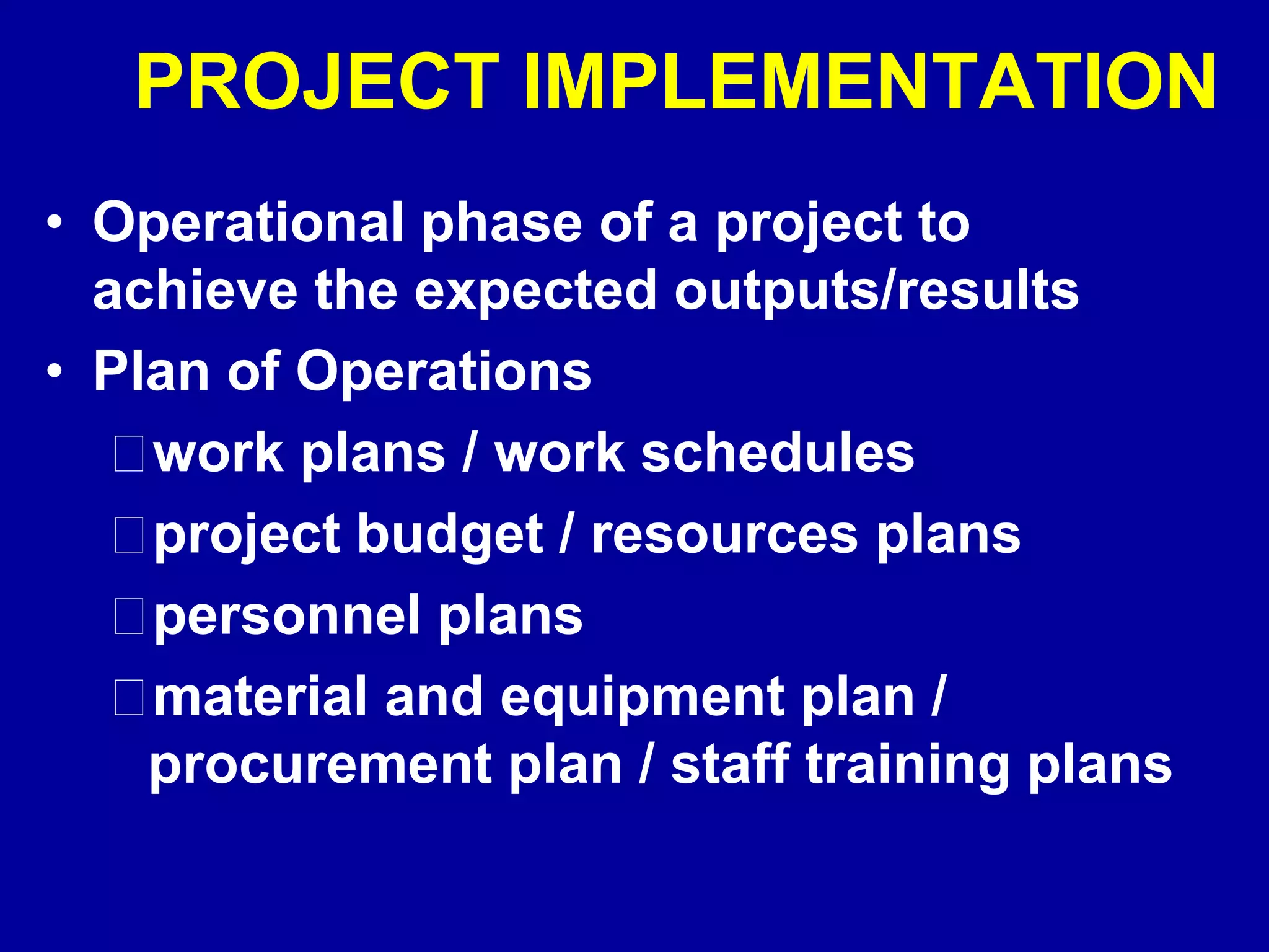 PROJECT IMPLEMENTATION
• Operational phase of a project to
  achieve the expected outputs/results
• Plan of Operations
    work plans / work schedules
    project budget / resources plans
    personnel plans
    material and equipment plan /
    procurement plan / staff training plans
 