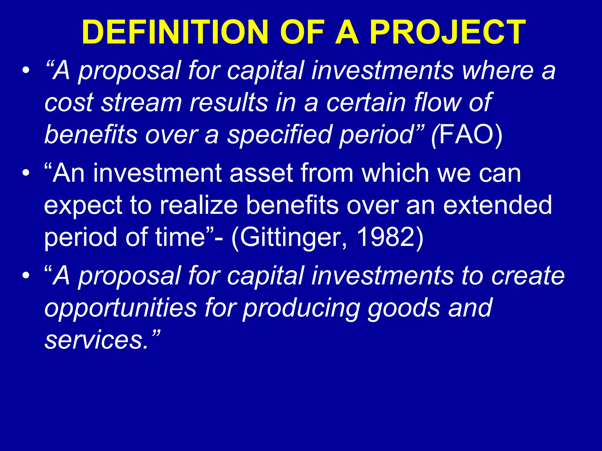 DEFINITION OF A PROJECT
• “A proposal for capital investments where a
  cost stream results in a certain flow of
  benefits over a specified period” (FAO)
• “An investment asset from which we can
  expect to realize benefits over an extended
  period of time”- (Gittinger, 1982)
• “A proposal for capital investments to create
  opportunities for producing goods and
  services.”
 