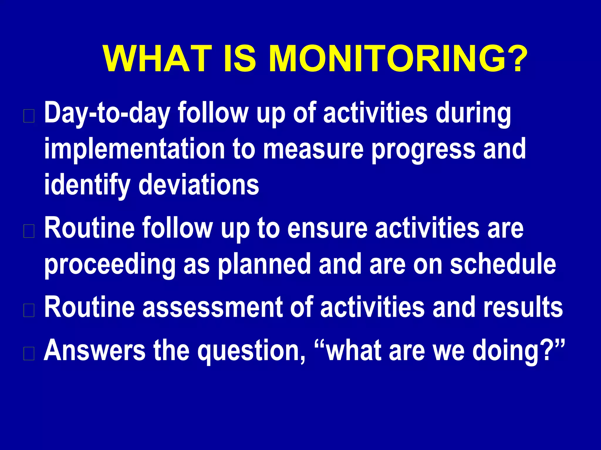 WHAT IS MONITORING?
Day-to-day follow up of activities during
implementation to measure progress and
identify deviations
Routine follow up to ensure activities are
proceeding as planned and are on schedule
Routine assessment of activities and results
Answers the question, “what are we doing?”
 