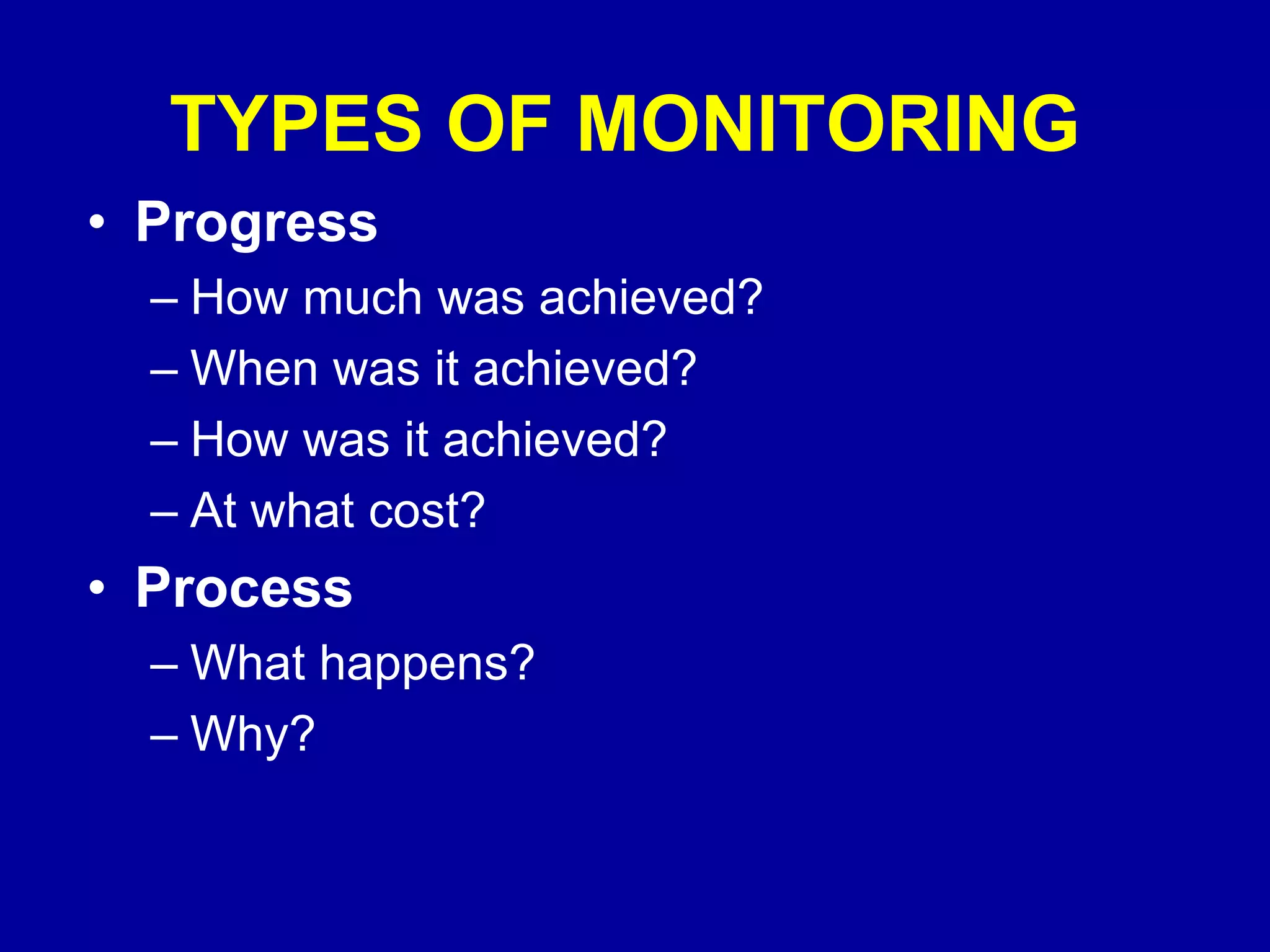 TYPES OF MONITORING
• Progress
  – How much was achieved?
  – When was it achieved?
  – How was it achieved?
  – At what cost?
• Process
  – What happens?
  – Why?
 