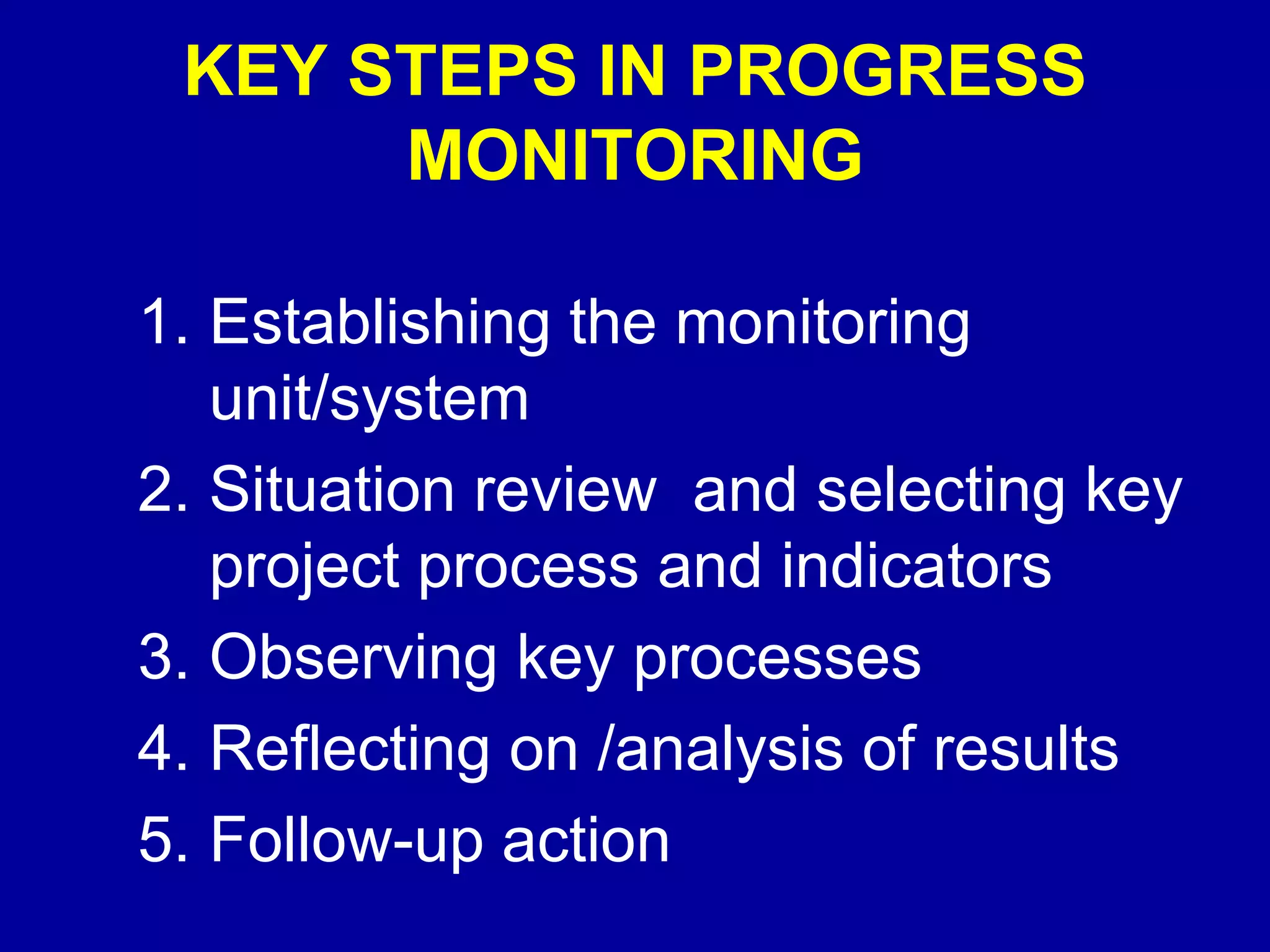 KEY STEPS IN PROGRESS
      MONITORING

1. Establishing the monitoring
   unit/system
2. Situation review and selecting key
   project process and indicators
3. Observing key processes
4. Reflecting on /analysis of results
5. Follow-up action
 