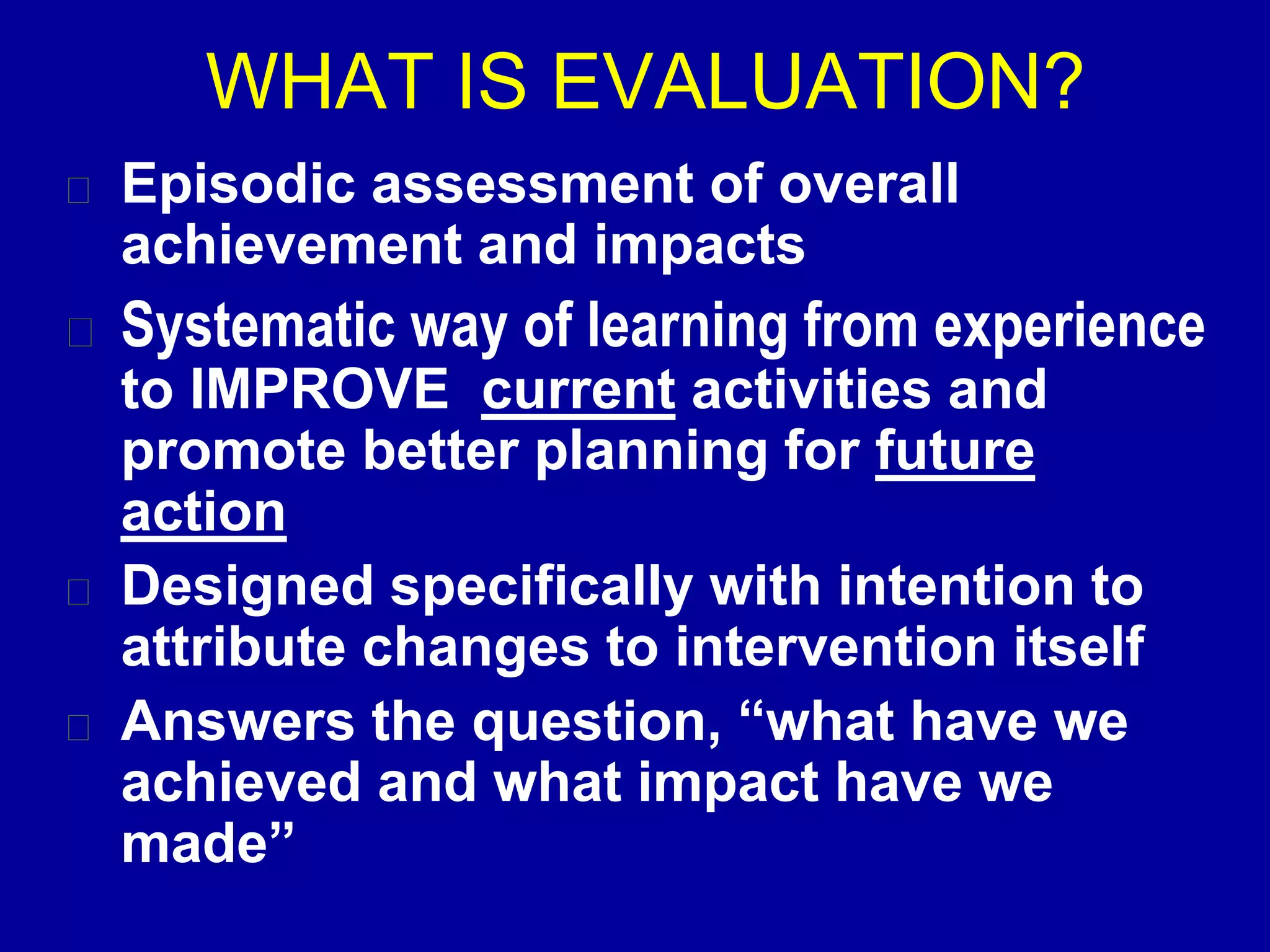 WHAT IS EVALUATION?
Episodic assessment of overall
achievement and impacts
Systematic way of learning from experience
to IMPROVE current activities and
promote better planning for future
action
Designed specifically with intention to
attribute changes to intervention itself
Answers the question, “what have we
achieved and what impact have we
made”
 