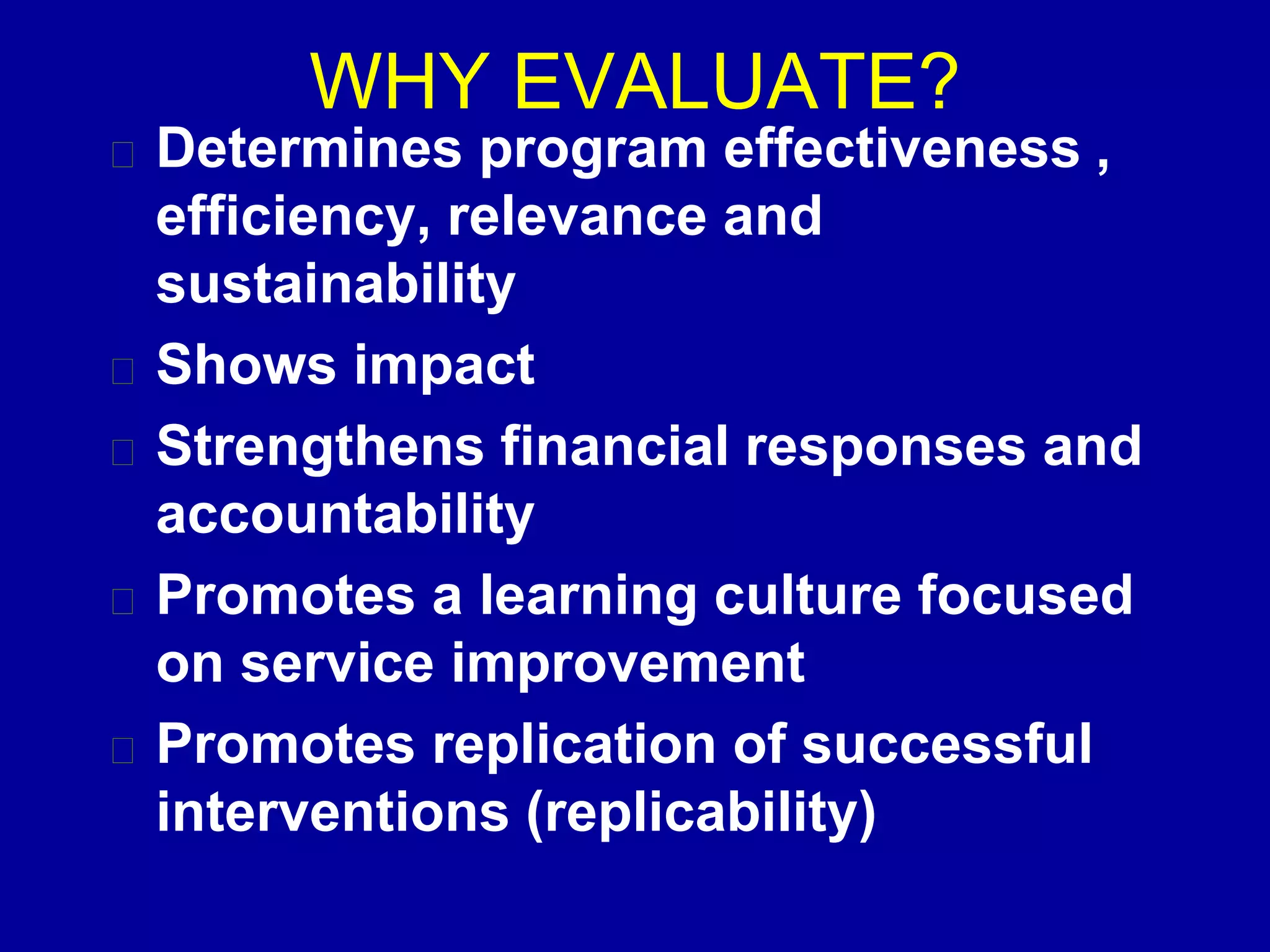 WHY EVALUATE?
Determines program effectiveness ,
efficiency, relevance and
sustainability
Shows impact
Strengthens financial responses and
accountability
Promotes a learning culture focused
on service improvement
Promotes replication of successful
interventions (replicability)
 