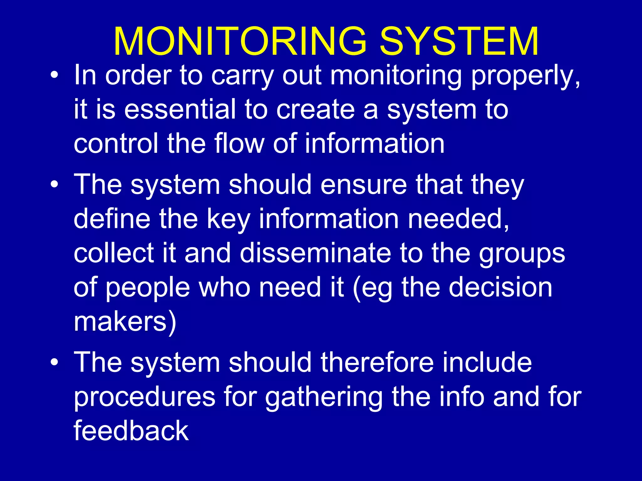MONITORING SYSTEM
• In order to carry out monitoring properly,
  it is essential to create a system to
  control the flow of information
• The system should ensure that they
  define the key information needed,
  collect it and disseminate to the groups
  of people who need it (eg the decision
  makers)
• The system should therefore include
  procedures for gathering the info and for
  feedback
 