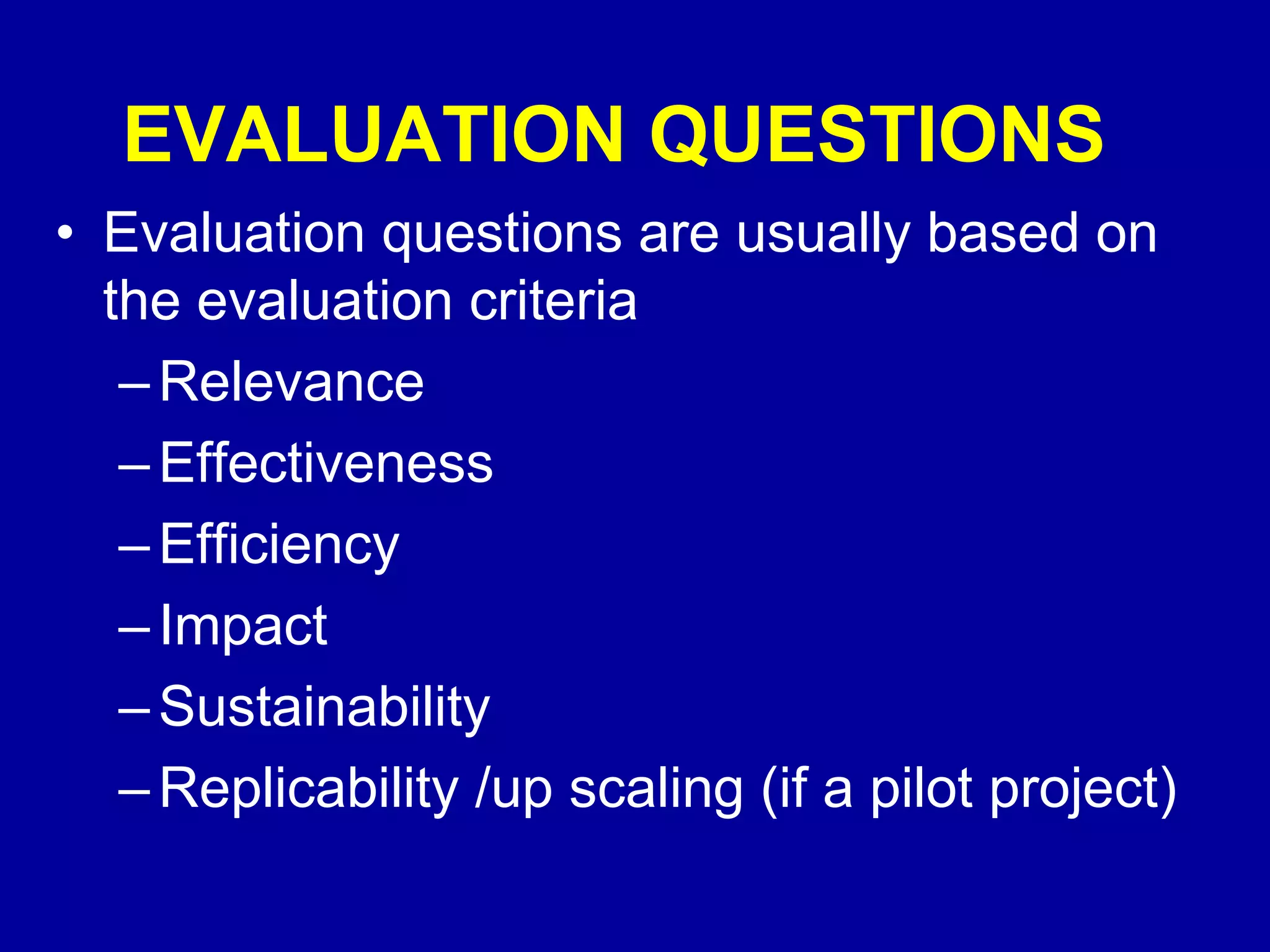 EVALUATION QUESTIONS
• Evaluation questions are usually based on
  the evaluation criteria
   – Relevance
   – Effectiveness
   – Efficiency
   – Impact
   – Sustainability
   – Replicability /up scaling (if a pilot project)
 