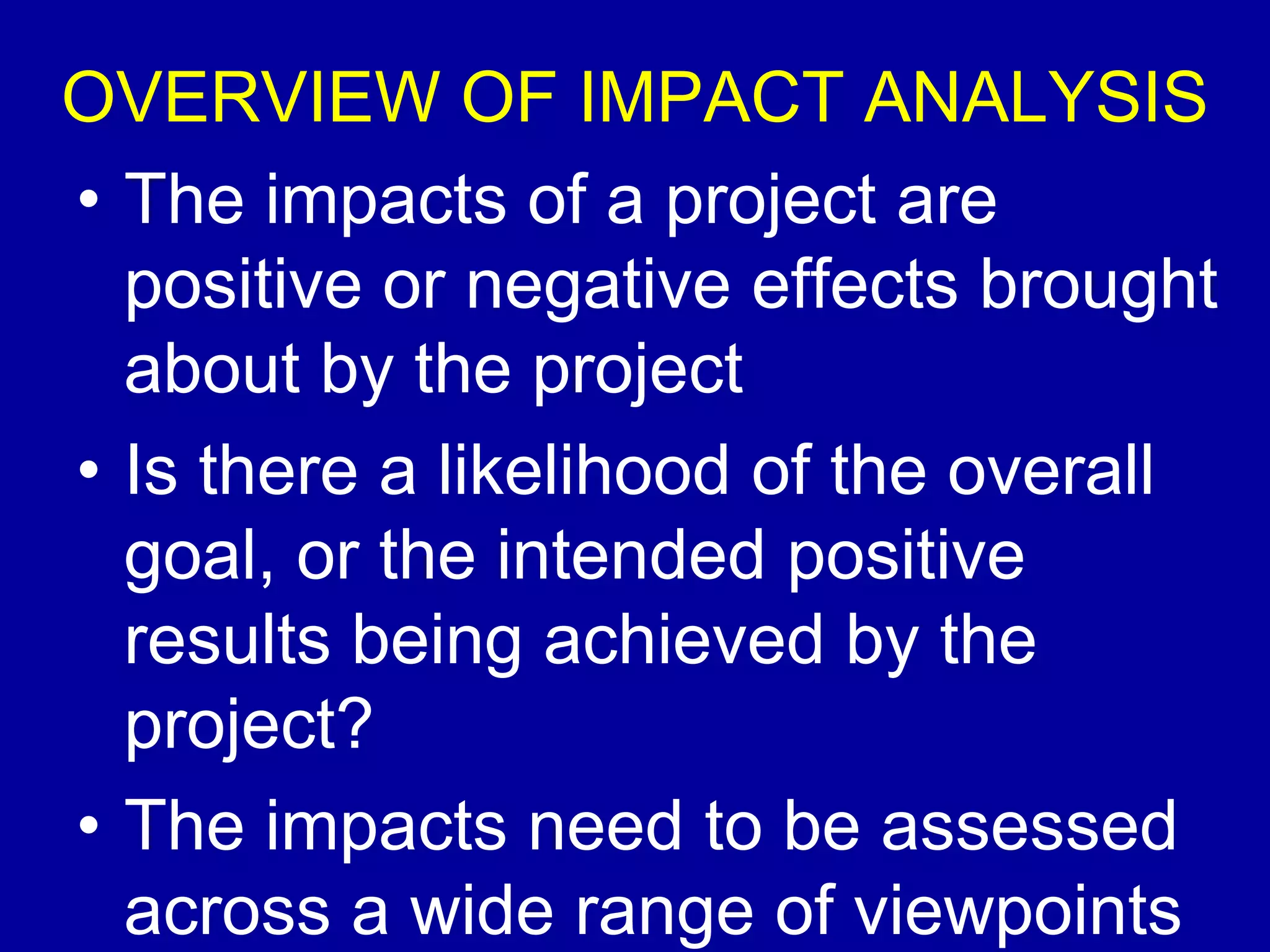 OVERVIEW OF IMPACT ANALYSIS
• The impacts of a project are
  positive or negative effects brought
  about by the project
• Is there a likelihood of the overall
  goal, or the intended positive
  results being achieved by the
  project?
• The impacts need to be assessed
  across a wide range of viewpoints
 