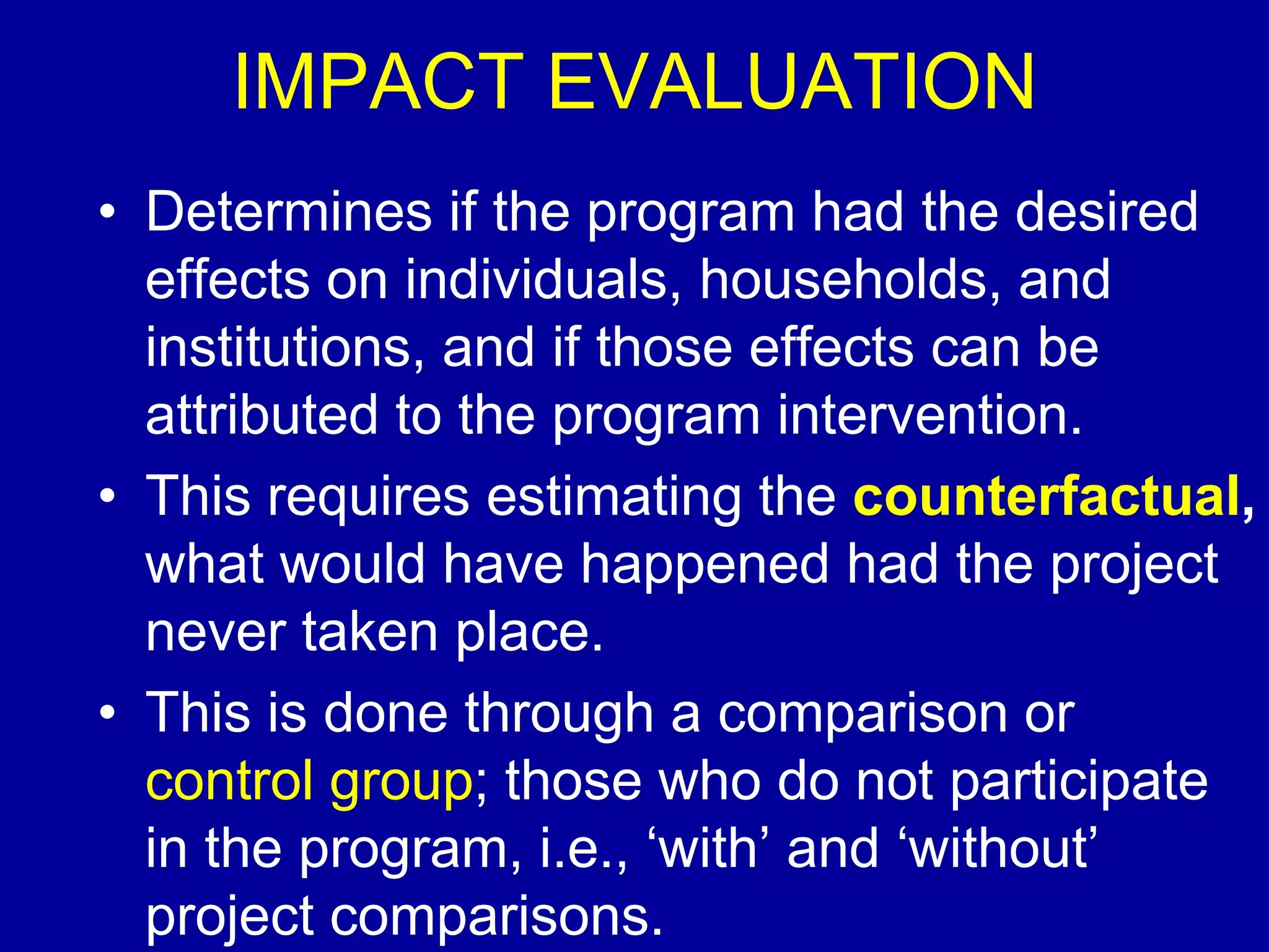 IMPACT EVALUATION
• Determines if the program had the desired
  effects on individuals, households, and
  institutions, and if those effects can be
  attributed to the program intervention.
• This requires estimating the counterfactual,
  what would have happened had the project
  never taken place.
• This is done through a comparison or
  control group; those who do not participate
  in the program, i.e., ‘with’ and ‘without’
  project comparisons.
 