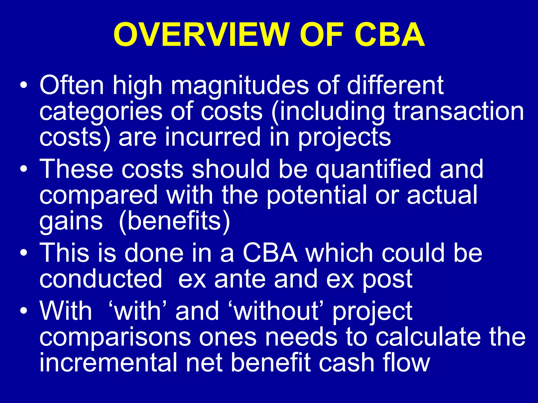 OVERVIEW OF CBA
• Often high magnitudes of different
  categories of costs (including transaction
  costs) are incurred in projects
• These costs should be quantified and
  compared with the potential or actual
  gains (benefits)
• This is done in a CBA which could be
  conducted ex ante and ex post
• With ‘with’ and ‘without’ project
  comparisons ones needs to calculate the
  incremental net benefit cash flow
 