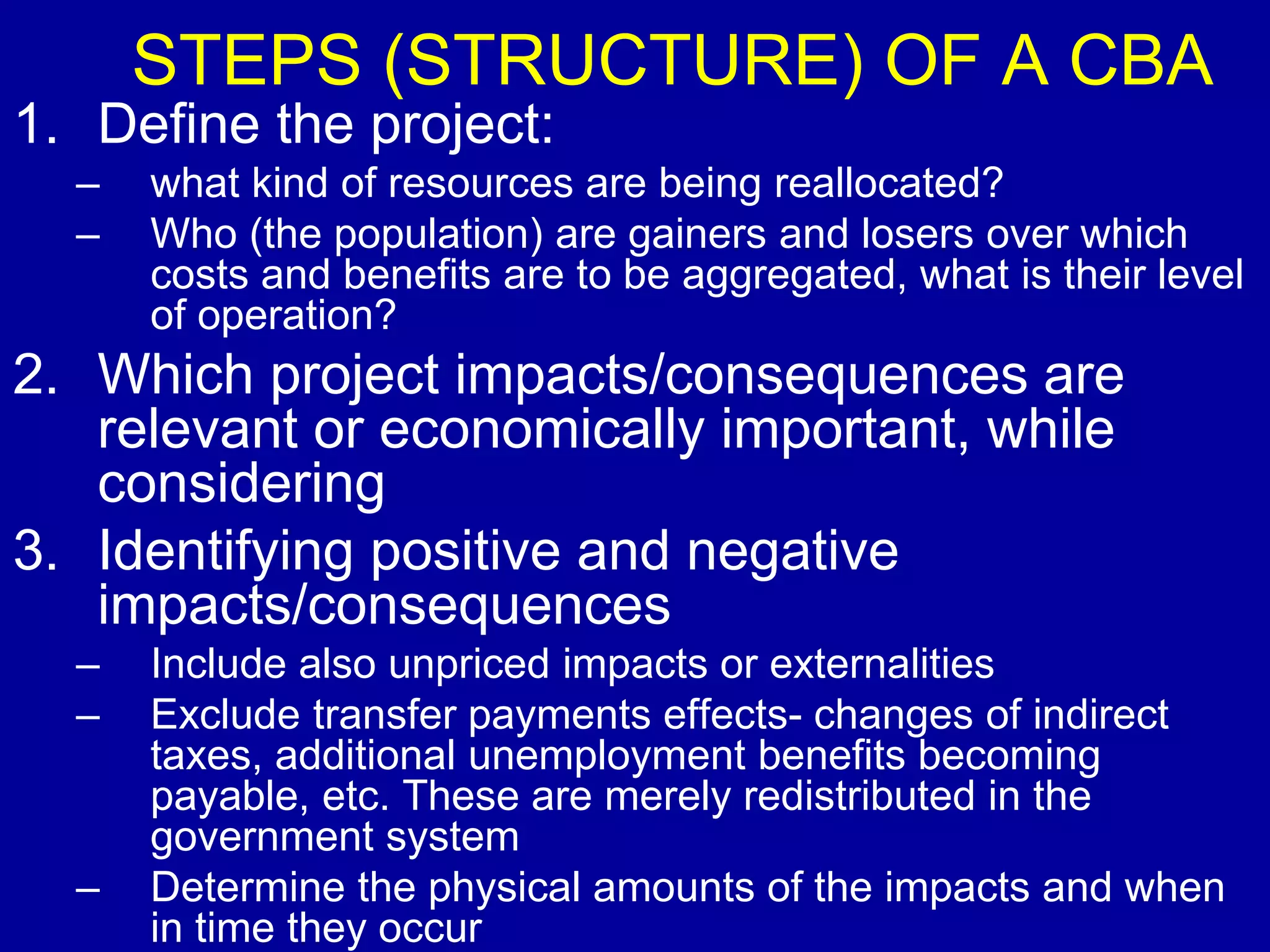 STEPS (STRUCTURE) OF A CBA
1. Define the project:
  –   what kind of resources are being reallocated?
  –   Who (the population) are gainers and losers over which
      costs and benefits are to be aggregated, what is their level
      of operation?
2. Which project impacts/consequences are
   relevant or economically important, while
   considering
3. Identifying positive and negative
   impacts/consequences
  –   Include also unpriced impacts or externalities
  –   Exclude transfer payments effects- changes of indirect
      taxes, additional unemployment benefits becoming
      payable, etc. These are merely redistributed in the
      government system
  –   Determine the physical amounts of the impacts and when
      in time they occur
 
