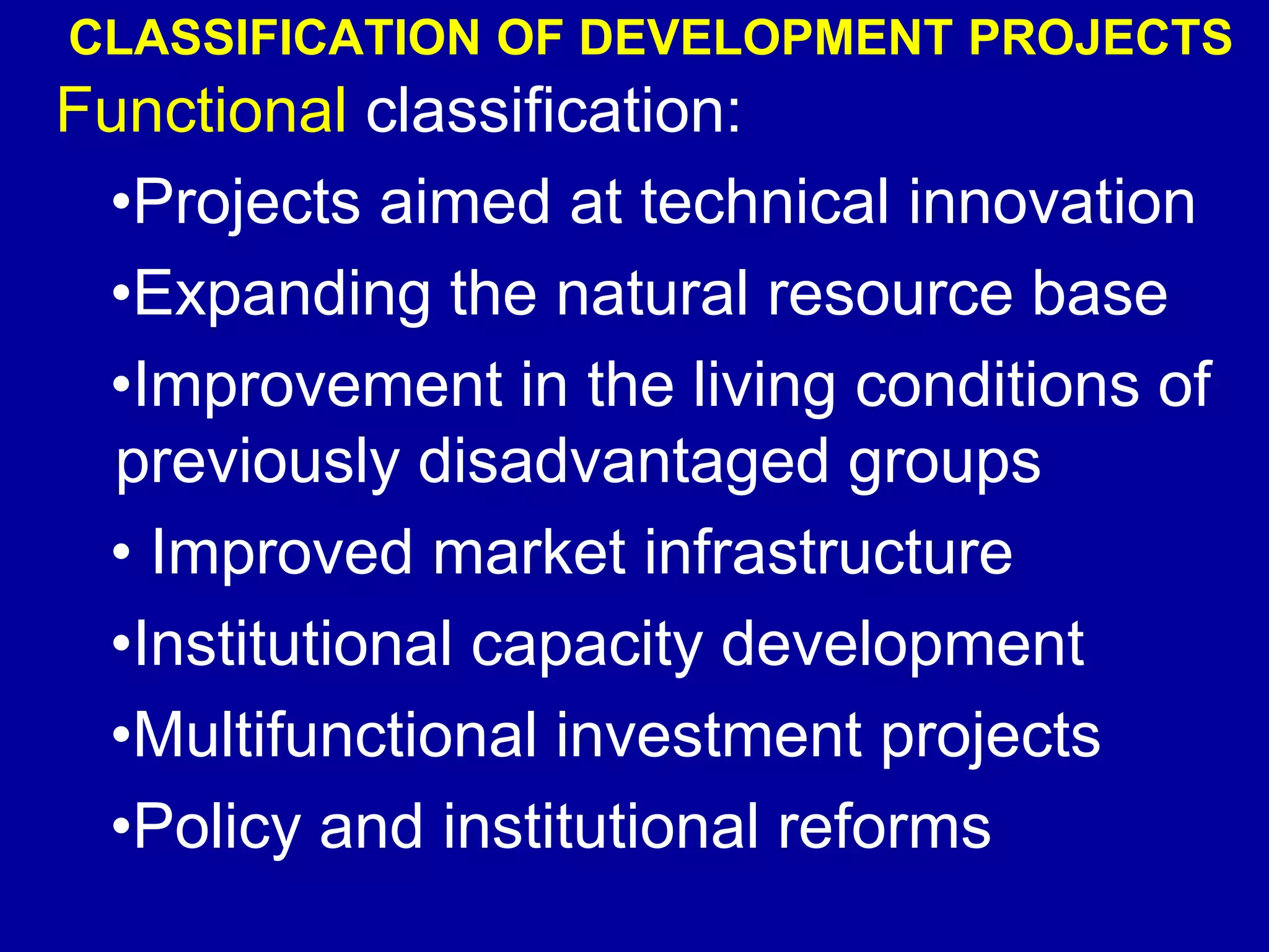 CLASSIFICATION OF DEVELOPMENT PROJECTS
Functional classification:
 •Projects aimed at technical innovation
 •Expanding the natural resource base
 •Improvement in the living conditions of
  previously disadvantaged groups
 • Improved market infrastructure
 •Institutional capacity development
 •Multifunctional investment projects
 •Policy and institutional reforms
 