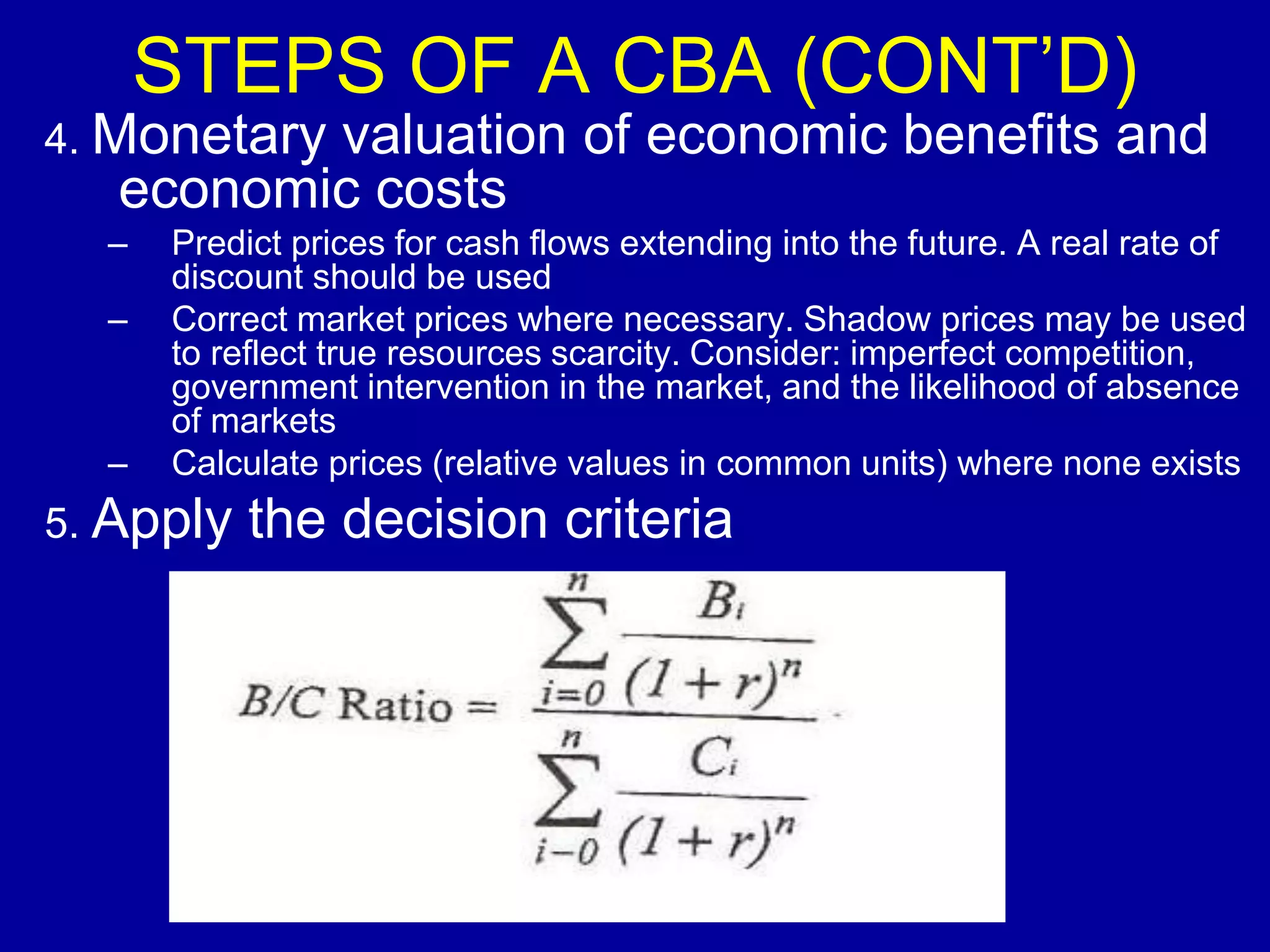 STEPS OF A CBA (CONT’D)
4. Monetary
          valuation of economic benefits and
   economic costs
  –   Predict prices for cash flows extending into the future. A real rate of
      discount should be used
  –   Correct market prices where necessary. Shadow prices may be used
      to reflect true resources scarcity. Consider: imperfect competition,
      government intervention in the market, and the likelihood of absence
      of markets
  –   Calculate prices (relative values in common units) where none exists
5. Apply   the decision criteria
 