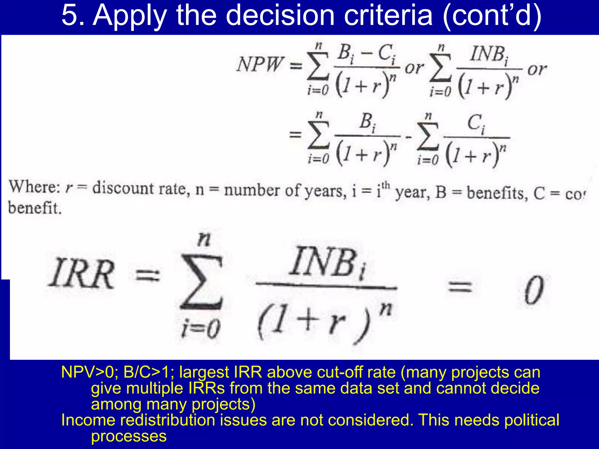 5. Apply the decision criteria (cont’d)




NPV>0; B/C>1; largest IRR above cut-off rate (many projects can
    give multiple IRRs from the same data set and cannot decide
    among many projects)
Income redistribution issues are not considered. This needs political
    processes
 