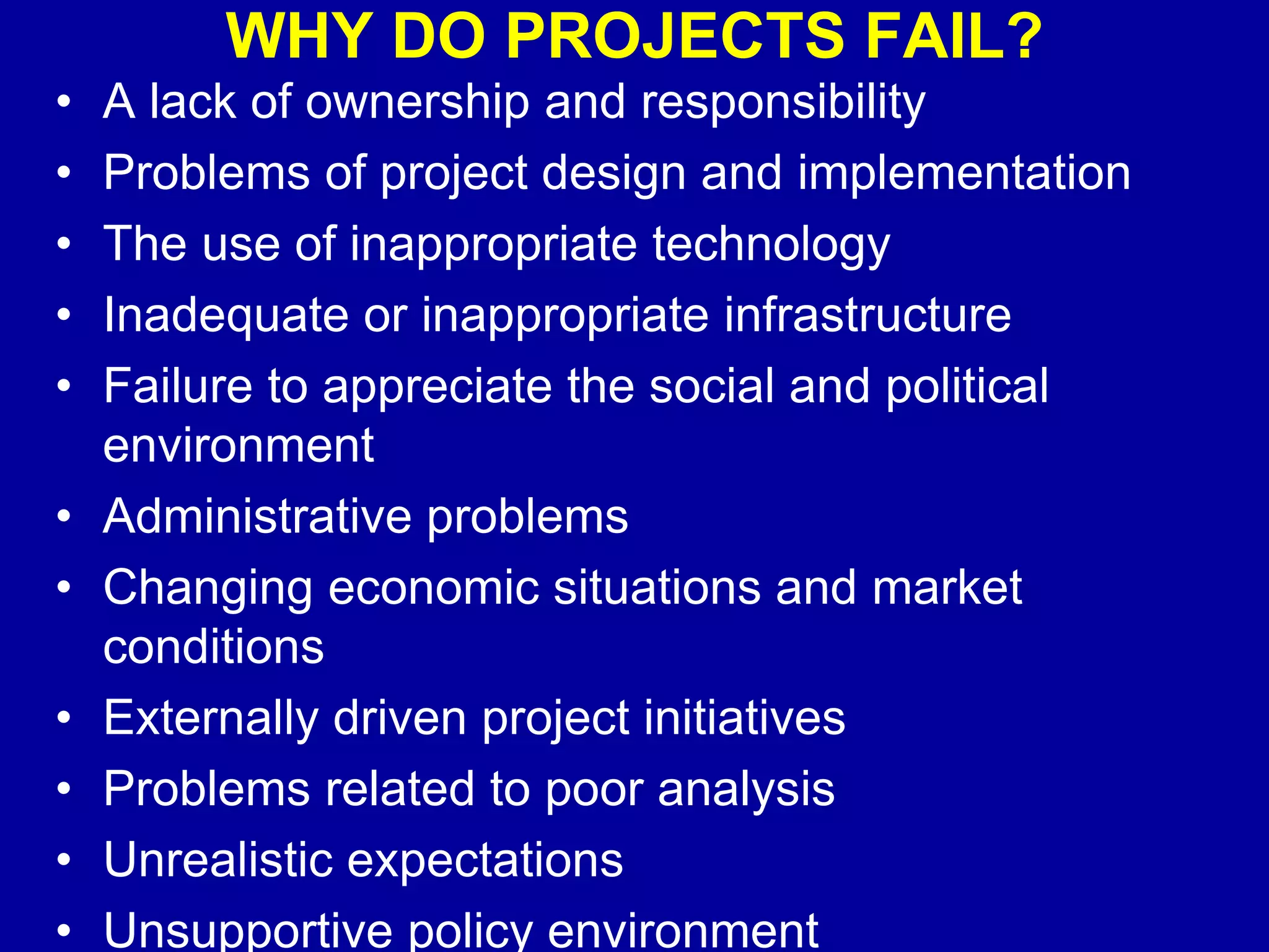 WHY DO PROJECTS FAIL?
•   A lack of ownership and responsibility
•   Problems of project design and implementation
•   The use of inappropriate technology
•   Inadequate or inappropriate infrastructure
•   Failure to appreciate the social and political
    environment
•   Administrative problems
•   Changing economic situations and market
    conditions
•   Externally driven project initiatives
•   Problems related to poor analysis
•   Unrealistic expectations
•   Unsupportive policy environment
 