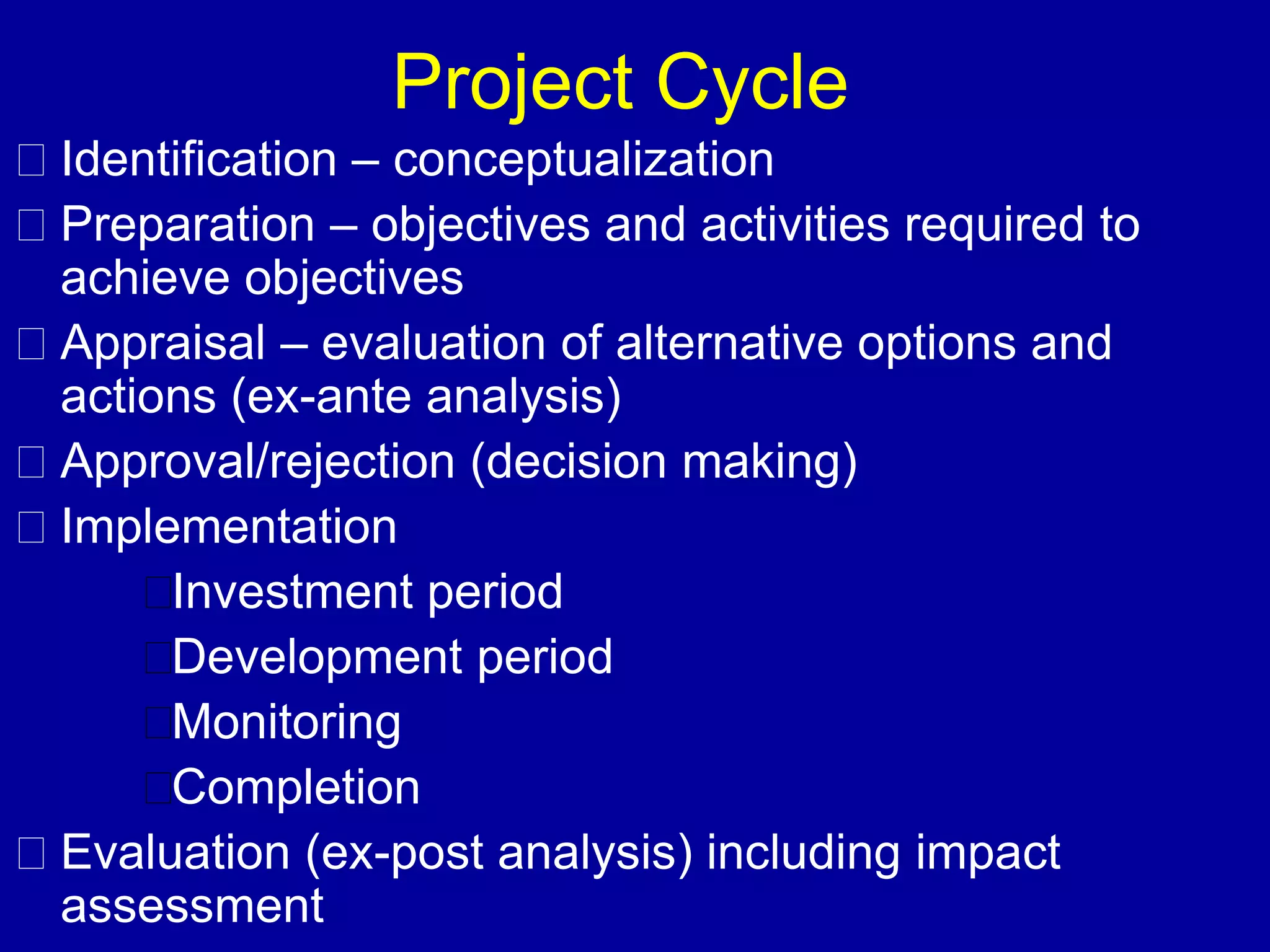 Project Cycle
Identification – conceptualization
Preparation – objectives and activities required to
achieve objectives
Appraisal – evaluation of alternative options and
actions (ex-ante analysis)
Approval/rejection (decision making)
Implementation
     Investment period
     Development period
     Monitoring
     Completion
Evaluation (ex-post analysis) including impact
assessment
 