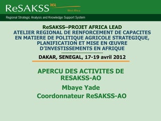 ReSAKSS–PROJET AFRICA LEAD
ATELIER REGIONAL DE RENFORCEMENT DE CAPACITES
EN MATIERE DE POLITIQUE AGRICOLE STRATEGIQUE,
        PLANIFICATION ET MISE EN ŒUVRE
         D’INVESTISSEMENTS EN AFRIQUE
                -------------------------------
        DAKAR, SENEGAL, 17-19 avril 2012

       APERCU DES ACTIVITES DE
            RESAKSS-AO
              Mbaye Yade
       Coordonnateur ReSAKSS-AO
 