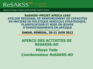ReSAKSS–PROJET AFRICA LEAD
ATELIER REGIONAL DE RENFORCEMENT DE CAPACITES
EN MATIERE DE POLITIQUE AGRICOLE STRATEGIQUE,
        PLANIFICATION ET MISE EN ŒUVRE
         D’INVESTISSEMENTS EN AFRIQUE
                -------------------------------
        DAKAR, SENEGAL, 20-21 JUIN 2012

       APERCU DES ACTIVITES DE
            RESAKSS-AO
              Mbaye Yade
       Coordonnateur ReSAKSS-AO
 