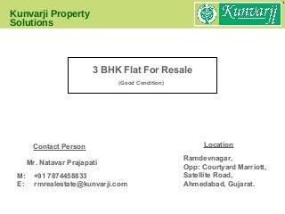 Kunvarji Property
Solutions
Location
M: +91 7874458833
E: rmrealestate@kunvarji.com
Mr. Natavar Prajapati
Contact Person
Ramdevnagar,
Opp: Courtyard Marriott,
Satellite Road,
Ahmedabad, Gujarat.
3 BHK Flat For Resale
(Good Condition)
 