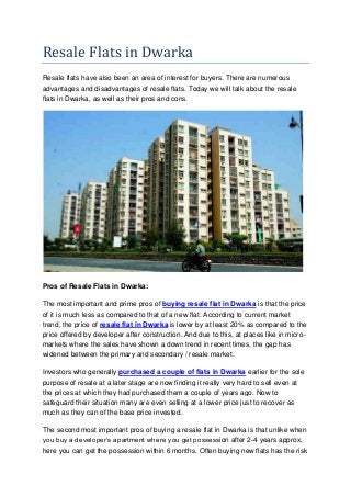 Resale Flats in Dwarka
Resale flats have also been an area of interest for buyers. There are numerous
advantages and disadvantages of resale flats. Today we will talk about the resale
flats in Dwarka, as well as their pros and cons.
Pros of Resale Flats in Dwarka:
The most important and prime pros of buying resale flat in Dwarka is that the price
of it is much less as compared to that of a new flat. According to current market
trend, the price of resale flat in Dwarka is lower by at least 20% as compared to the
price offered by developer after construction. And due to this, at places like in micro-
markets where the sales have shown a down trend in recent times, the gap has
widened between the primary and secondary / resale market.
Investors who generally purchased a couple of flats in Dwarka earlier for the sole
purpose of resale at a later stage are now finding it really very hard to sell even at
the prices at which they had purchased them a couple of years ago. Now to
safeguard their situation many are even selling at a lower price just to recover as
much as they can of the base price invested.
The second most important pros of buying a resale flat in Dwarka is that unlike when
you buy a developer’s apartment where you get possession after 2-4 years approx,
here you can get the possession within 6 months. Often buying new flats has the risk
 