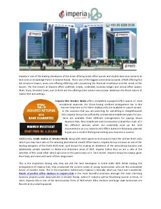 Imperia is one of the leading developers of the times offering lavish office spaces and studios best case scenario at
best costs in Knowledge Park V in Greater Noida. This is one of the biggest commercial projects of NCR offering five
tall structure towers, every one offering differing units concerning the financial remittance and the needs of the
buyers. The five towers at Imperia offers outfitted, empty, undivided, business lodges and virtual office spaces.
Pearl, Oynx, Emerald, Corel, and so forth are the offerings here where every tower addresses the finest nature of
master feel and settings.
Imperia H2o Greater Noida offers completely equipped office spaces at most
sensational expenses. For those having confined arrangement can in like
manner help here as for them shabby units are available in vacant variant.
In the occasion that you are searching for something in straightforward
bits, Imperia Group has sufficiently orchestrated installment plans for you.
Here are available three different arrangements for paying: Down
Payment Plan, Flexi Installment and Construction Linked Plan. Each of it
has different versions which can essentially ease up the cash
inconvenience on you. Imperia H2o Office Suites are fabulously planned
to give you a content feeling and making your business a success.
Additionally, resale studios in Greater Noida along with retail spaces and structures have the unclear level units
which you may have seen in the amazing phenomenal overall office towers. Imperia Group is known as one of the
leading designers of the Delhi NCR state, well known for making an allotment of the astonishing business and
additionally private wanders in Noida and distinctive areas of NCR. Imperia Esfera thus on are a rate of the
activities of this social affair which was once in the past known as S. Tech cluster. Imperia Group has always given
their body and mind with each of their assignment.
This is the inspiration driving why they are still the best developers in entire Delhi NCR. While making the
arrangement of Imperia H2o, they envisioned the current needs of young businessmen who are the undoubted
future of modern India. This is the inspiration behind why Imperia is basically what you have ever considered.
Resale of perfect office studious in Imperia H2o is the most bountiful provision amongst the most charming
business projects under advancement in Greater Noida, where IT industry will be flourishing sooner in times. In
short, Imperia H2o is one of the best business firms of NCR where little, medium and large scale businesses are
flourish at sky rocketing speed.
 