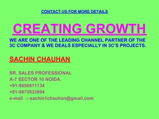 CONTACT US FOR MORE DETAILS




 CREATING GROWTH
WE ARE ONE OF THE LEADING CHANNEL PARTNER OF THE
3C COMPANY & WE DEALS ESPECIALLY IN 3C'S PROJECTS.


SACHIN CHAUHAN
SR. SALES PROFESSIONAL
A-7 SECTOR 10 NOIDA.
+91-9650811134
+91-9873933994
e-mail :- sachin1chauhan@gmail.com
 