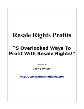 Resale Rights Profits
 “5 Overlooked Ways To
Profit With Resale Rights!”

               Presented By


            Garrie Wilson


    http://www.MonthlyRights.com
 