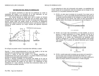 HIDRAULICA DE CANALES RESALTO HIDRAULICO
Por MSc . Ing Luis Sandoval 1er Semestre de 2015
ESTABILIDAD DEL RESALTO HIDRAULICO
Un aspecto importante en este tipo de problemas es cuidar la
estabilidad del resalto y su formación en el sitio adecuado, ya que
generalmente es utilizado como disipador de energía.
De manera general se puede decir que el resalto se formará
dependiendo de las condiciones hidráulicas que se tengan aguas abajo
inmediatamente después del mismo; es decir, la energía que tenga en una
sección aguas abajo del resalto donde se encuentre ya establecido
determinado régimen inducirá la formación de tal o cual tipo de resalto. Lo
anterior se puede observar con mayor claridad del siguiente esquema
aclaratorio
En la figura se pueden marcar 3 secciones bien definidas, a saber:
Sección 1: marca esquemáticamente el inicio del resalto y de las tres
indicadas es la que posee la mayor energía específica.
Sección 2: Indica el final del resalto y su energía específica es
sensiblemente menor que la que existe en 1: lo anterior debido a las fuertes
pérdidas de energía efectuadas durante el resalto.
Sección n: Sección inmediata a la formación del resalto en la cual se
encuentra ya establecido un cierto tipo de régimen (por ejemplo, si el tramo
del canal después del resalto es muy largo y sin obstáculos el flujo
establecido en n será uniforme). Se tienen las condiciones reales, por lo
que el tirante es posible calcularlo.
Lo que determina el sitio de la formación del resalto y la estabilidad del
mismo resulta de la comparación entre las energías que se tengan en las
secciones 2 y n se pueden presentar tres casos:
1) E2>En: en este caso la energía en la sección 2 es mayor que la
existente en n, por lo cual puede pensarse fácilmente que para que
no existan discontinuidades en las energías a lo largo del canal, el
resalto tendrá que ser barrido, esto último le dará oportunidad al
flujo de perder más energía y así equiparar la que se tenga en n.
2) E2=En: es el caso más conveniente y el más estable, ya que se
genera el resalto justamente en el lugar deseado (al pie de la
estructura o del canal de llegada); sucede que las pérdidas
efectuadas en el resalto son exactamente las deseadas para
igualar la energía en n y el flujo no precisa barrerse para perder
más energía. Por lo anterior se deduce fácilmente que el resalto
será claro.
3) E2<En: cuando pasa esto la energía que se tiene en la sección n,
por ser mayor que la energía remanente del resalto en 2, y por
estar determinada la energía de la sección en su mayor parte por la
altura de presión (tirante) se presentará un resalto abogado
 