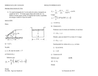 HIDRAULICA DE CANALES RESALTO HIDRAULICO
Por MSc . Ing Luis Sandoval 1er Semestre de 2015
PROBLEMAS RESUELTOS
1) Un canal rectangular de 2 m de ancho de solera, transporta un
caudal de 3m3
/s. El tirante aguas abajo del resalto de 1 m.
Hallar el tirante aguas arriba, la longitud del resalto, la pérdida
de energía e indicar el tipo de resalto.
SOLUCIÓN
Datos
Q = 3 m3
/s
Se pide:
y1, L, ∆E, tipo de resalto → ?
a) Cálculo de y1:
Sabemos que:
 118
2
2
2
2
1  F
y
y
Donde
479.0
1*81.9
2/3/
22
2
2 
gy
AQ
gy
V
F
Luego:
 11²479.0*8
2
1
1 
m
y
y 1 = 0.3419 m
b) Cálculo de L:
Podemos usar el criterio de Sieñchin, el cual dice:
)( 12 yyAL 
Donde}, para un talud Z=0, se tiene A=5, luego
)(5 12 yyL 
Sustituyendo los valores de y2 y y1, se tiene:
L = 5(1-0.3419)
L = 3.29
c) Calculo de ∆E
Sabemos que: (4.29)
∆E = E –E2
Donde
 