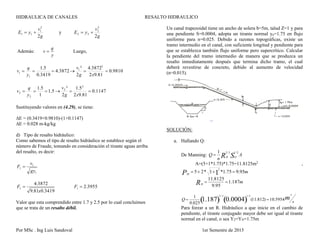 HIDRAULICA DE CANALES RESALTO HIDRAULICO
Por MSc . Ing Luis Sandoval 1er Semestre de 2015
g
v
yE
2
2
1
11  y
g
v
yE
2
2
2
22 
Además:
y
q
v  Luego,
9810.0
81.92
3872.4
2
²
3872.4
3419.0
5.1 2
1
1
1 
xg
v
y
q
v
1147.0
81.92
5.1
2
²
5.1
1
5.1 2
2
2
2 
xg
v
y
q
v
Sustituyendo valores en (4.29), se tiene:
∆E = (0.3419+0.9810)-(1+0.1147)
∆E = 0.028 m-kg/kg
d) Tipo de resalto hidráulico:
Como sabemos el tipo de resalto hidráulico se establece según el
número de Fraude, tomando en consideración el tirante aguas arriba
del resalto, es decir:
1
1
1
gy
v
F 
3419.081.9
3872.4
1
x
F  3955.21 F
Valor que esta comprendido entre 1.7 y 2.5 por lo cual concluimos
que se trata de un resalto débil.
Un canal trapezoidal tiene un ancho de solera b=5m, talud Z=1 y para
una pendiente S=0.0004, adopta un tirante normal yn=1.75 en flujo
uniforme para n=0.025. Debido a razones topográficas, existe un
tramo intermedio en el canal, con suficiente longitud y pendiente para
que se establezca también flujo uniforme pero supercrítico. Calcular
la pendiente del tramo intermedio de manera que se produzca un
resalto inmediatamente después que termina dicho tramo, el cual
deberá revestirse de concreto, debido al aumento de velocidad
(n=0.015).
SOLUCIÓN:
a. Hallando Q:
De Manning:

Q 
1
n H
2/3
R O
1/2
S A
A=(5+1*1.75)*1.75=11.8125m2
,
mPM
95.975.1*1*25 1
2


HR 
11.8125
9.95
1.187m

Q 
1
0.025
2/3
1.187 
1/2
0.0004  (11.812) 10.5954
3
m s
Para forzar a un R. Hidráulico a que inicie en el cambio de
pendiente, el tirante conjugado mayor debe ser igual al tirante
normal en el canal, o sea Y2=YN=1.75m
 