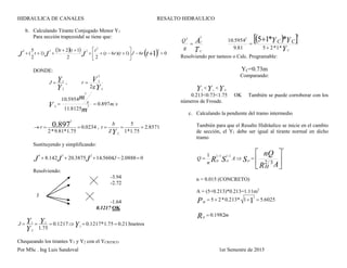 HIDRAULICA DE CANALES RESALTO HIDRAULICO
Por MSc . Ing Luis Sandoval 1er Semestre de 2015
b. Calculando Tirante Conjugado Menor Y1
Para sección trapezoidal se tiene que:
  
  06)1)(6(
22
123
)1
2
5
( 1
2
2
234








 tJJJ rJtrt
ttt
t
DONDE:

J  1Y
2Y
,
Y
V
g
r
2
2
2
2

sms
m
m
V 897.0
8125.11
5954.10
2
3
2


 r 
2
0.897
2*9.81*1.75
 0.0234 ,

t 
b
Z 2Y

5
1*1.75
 2.8571
Sustituyendo y simplificando:

4
J  8.142
3
J  20.3875
2
J 14.5604J 2.0888 0
Resolviendo:
-3.94
-2.72

J
-1.64
0.1217 OK

J  1Y
2Y
 1Y
1.75
 0.1217 1Y  0.1217*1.75  0.213metros
Chequeando los tirantes Y1 y Y2 con el YCRITICO
T
A
C
C
g
Q
32

  
Y
YY
C
CC
*1*2581.9
5954.10 **15
3
2



Resolviendo por tanteos o Calc. Programable:
YC=0.73m
Comparando:

1Y  cY  2Y
0.213<0.73<1.75 OK También se puede corroborar con los
números de Froude.
c. Calculando la pendiente del tramo intermedio
También para que el Resalto Hidráulico se inicie en el cambio
de sección, el Y1 debe ser igual al tirante normal en dicho
tramo







AR
nQ
SSR
H
A
n
Q OOH
3/2
1
2
2/13/2
n = 0.015 (CONCRETO)
A = (5+0.213)*0.213=1.11m2

MP  5  2*0.213* 1
2
1  5.6025

HR  0.1982m
 