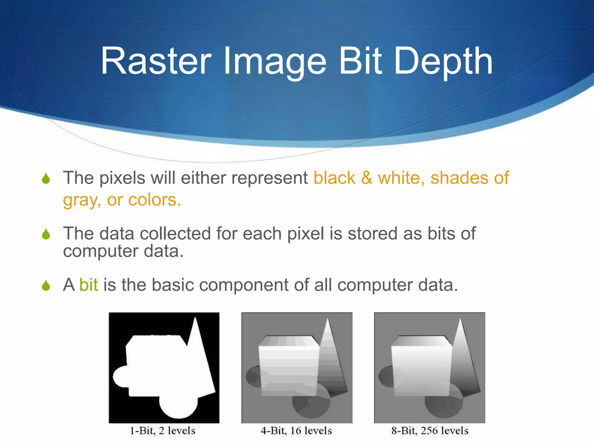 Raster Image Bit Depth
 The pixels will either represent black & white, shades of
gray, or colors.
 The data collected for each pixel is stored as bits of
computer data.
 A bit is the basic component of all computer data.
 