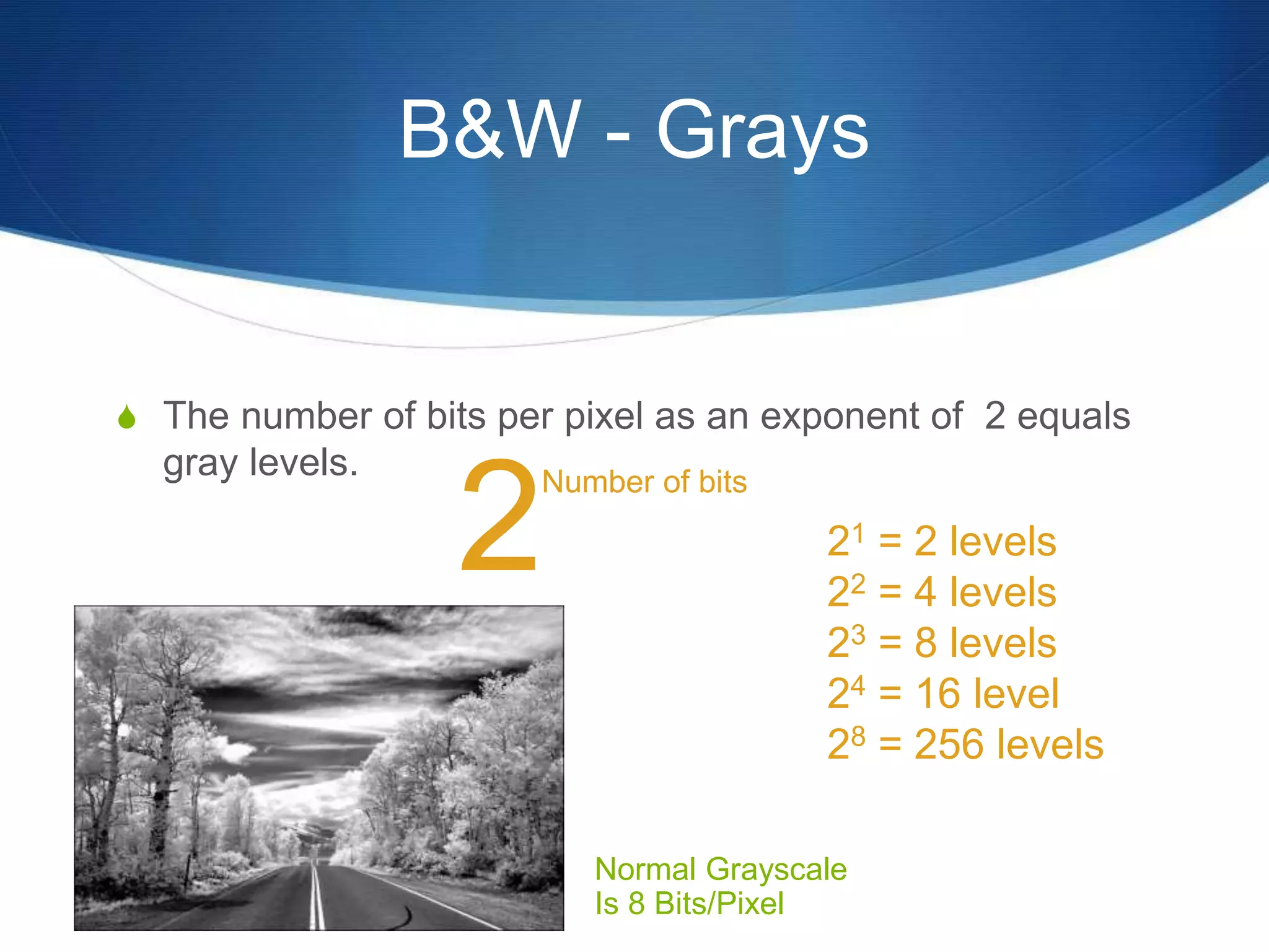 B&W - Grays
 The number of bits per pixel as an exponent of 2 equals
gray levels.
Normal Grayscale
Is 8 Bits/Pixel
2
Number of bits
21 = 2 levels
22 = 4 levels
23 = 8 levels
24 = 16 level
28 = 256 levels
 