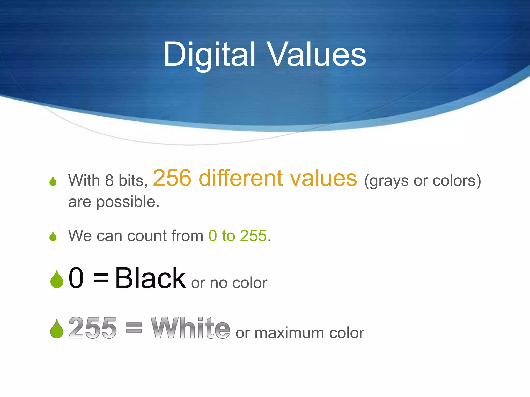 Digital Values
 With 8 bits, 256 different values (grays or colors)
are possible.
 We can count from 0 to 255.
0 = Black or no color
or maximum color
 
