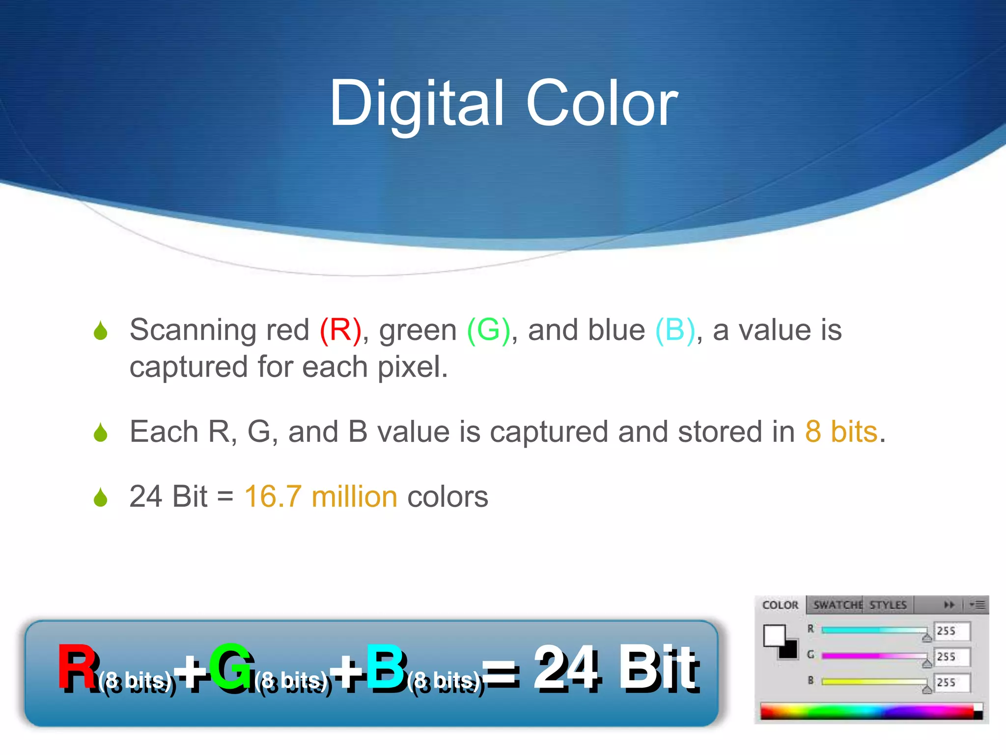 Digital Color
 Scanning red (R), green (G), and blue (B), a value is
captured for each pixel.
 Each R, G, and B value is captured and stored in 8 bits.
 24 Bit = 16.7 million colors
 