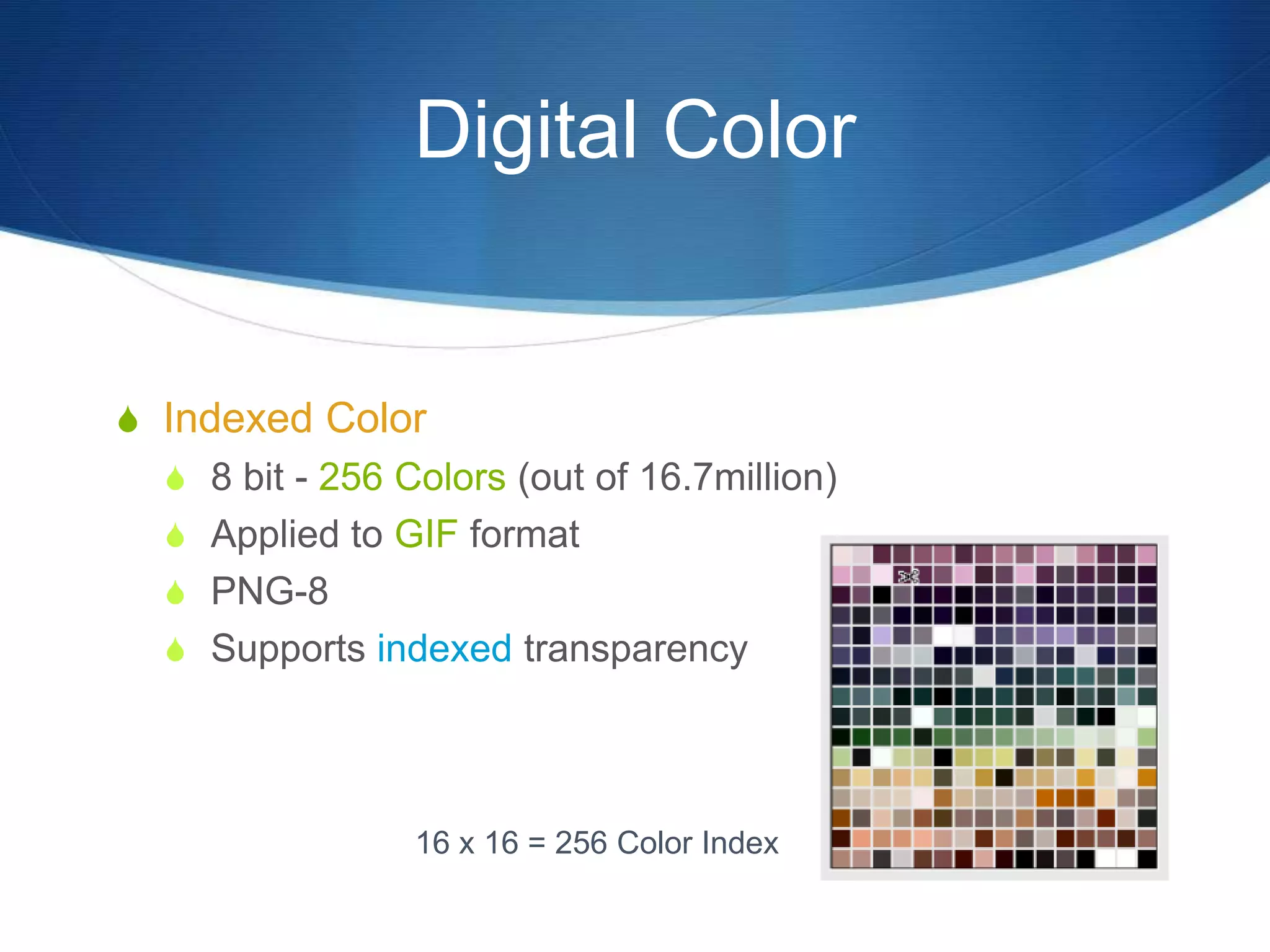 Digital Color
 Indexed Color
 8 bit - 256 Colors (out of 16.7million)
 Applied to GIF format
 PNG-8
 Supports indexed transparency
16 x 16 = 256 Color Index
 