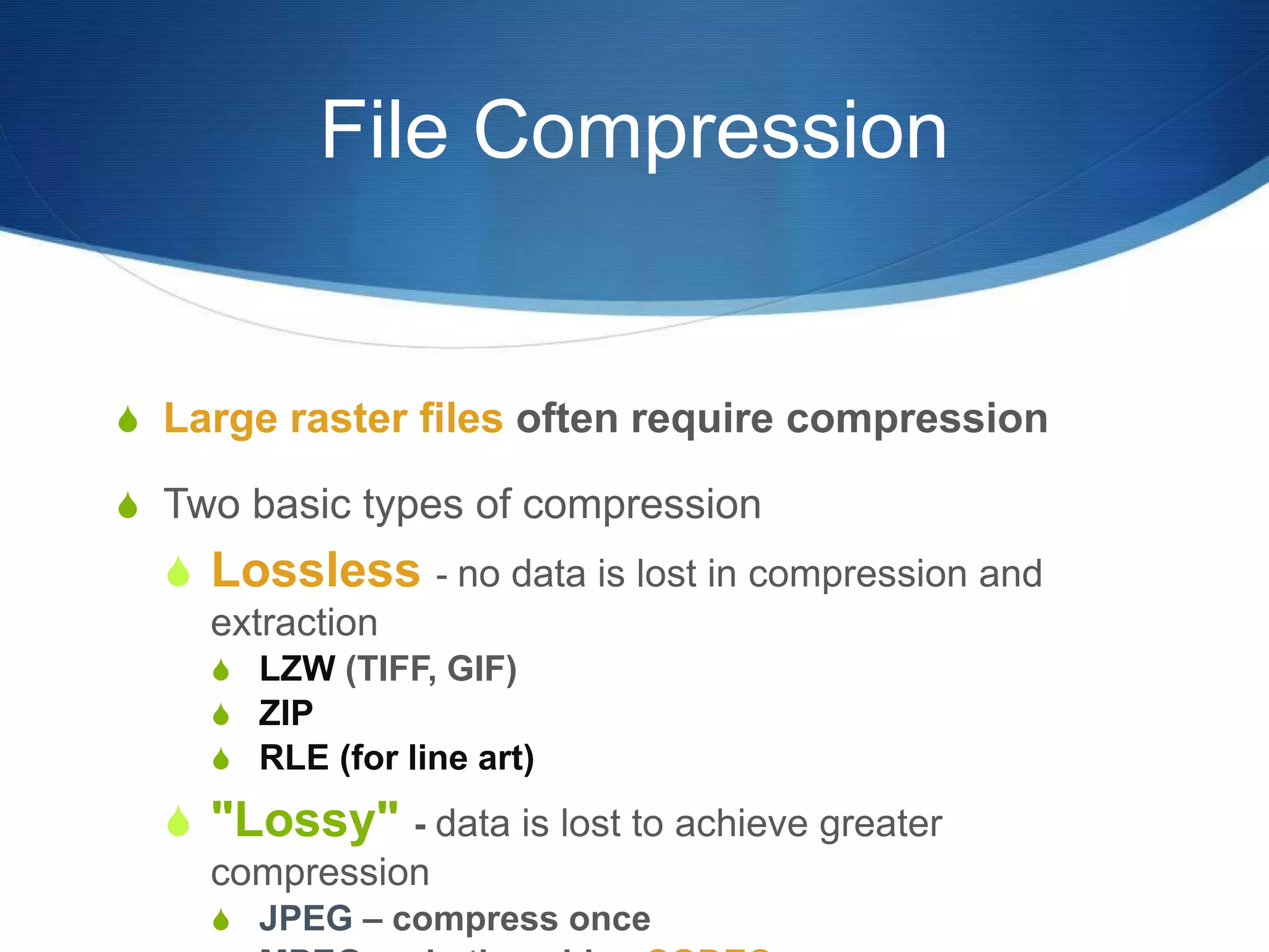 File Compression
 Large raster files often require compression
 Two basic types of compression
 Lossless - no data is lost in compression and
extraction
 LZW (TIFF, GIF)
 ZIP
 RLE (for line art)
 "Lossy" - data is lost to achieve greater
compression
 JPEG – compress once
 