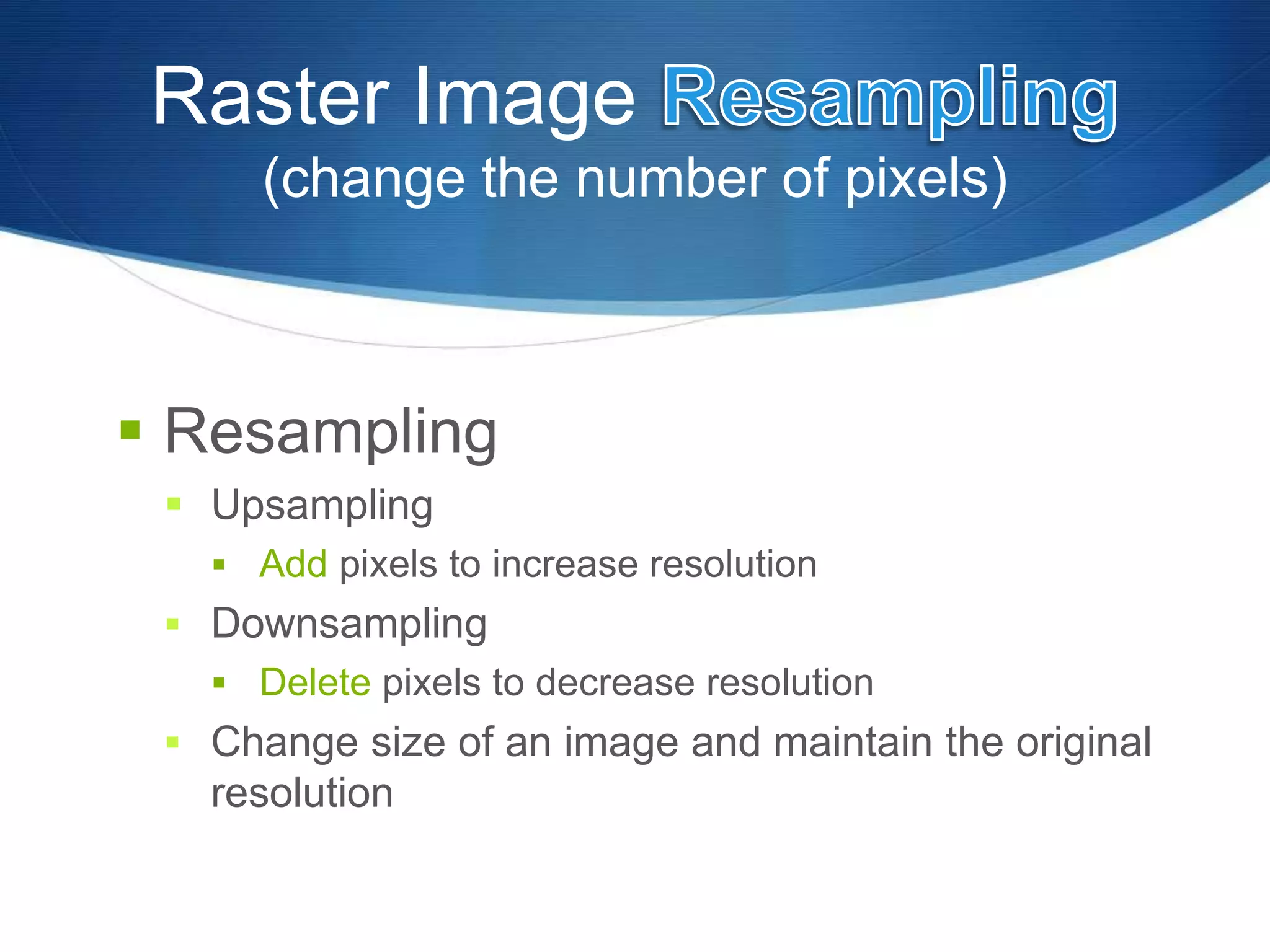 Raster Image
(change the number of pixels)
 Resampling
 Upsampling
 Add pixels to increase resolution
 Downsampling
 Delete pixels to decrease resolution
 Change size of an image and maintain the original
resolution
 