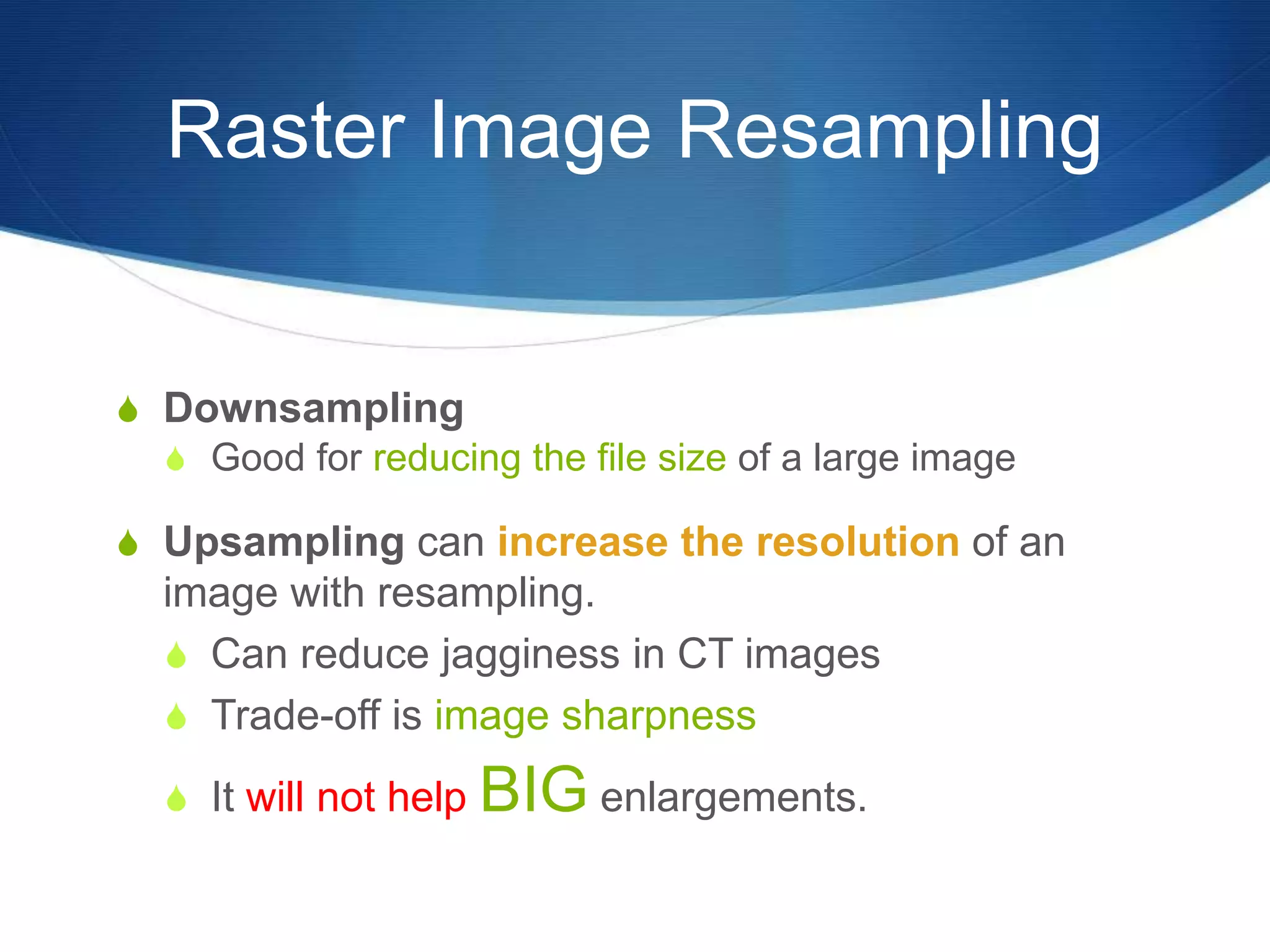 Raster Image Resampling
 Downsampling
 Good for reducing the file size of a large image
 Upsampling can increase the resolution of an
image with resampling.
 Can reduce jagginess in CT images
 Trade-off is image sharpness
 It will not help BIG enlargements.
 
