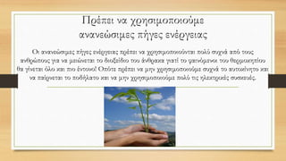 Πρέπει να χρησιμοποιούμε
ανανεώσιμες πήγες ενέργειας
Οι ανανεώσιμες πήγες ενέργειας πρέπει να χρησιμοποιούνται πολύ συχνά από τους
ανθρώπους για να μειώνεται το διοξείδιο του άνθρακα γιατί το φαινόμενοι του θερμοκηπίου
θα γίνεται όλο και πιο έντονο! Οπότε πρέπει να μην χρησιμοποιούμε συχνά το αυτοκίνητο και
να παίρνεται το ποδήλατο και να μην χρησιμοποιούμε πολύ τις ηλεκτρικές συσκευές.
 