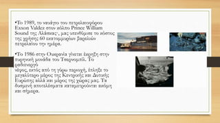 •To 1989, το ναυάγιο του πετρελαιοφόρου
Exxon Valdez στον κόλπο Prince William
Sound της Αλάσκας·, μας υπενθύμισε το κόστος
της χρήσης 60 εκατομμυρίων βαρελιών
πετρελαίου την ημέρα.
•Το 1986 στην Ουκρανία γίνεται έκρηξη στην
πυρηνική μονάδα του Τσερνομπίλ. Το
ραδιενεργό
νέφος, εκτός από τη γύρω περιοχή, έπληξε το
μεγαλύτερο μέρος της Κεντρικής και Δυτικής
Ευρώπης αλλά και μέρος της χώρας μας. Τα
δυσμενή αποτελέσματα καταμετρούνται ακόμη
και σήμερα.
 
