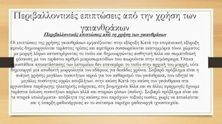 Περιβαλλοντικές επιπτώσεις από την χρήση των
γαιανθράκων
Περιβαλλοντικές επιπτώσεις από τη χρήση των γαιανθράκων
Οι επιπτώσεις της χρήσης γαιανθράκων εμφανίζονται: στην εξόρυξη Κατά την επιφανειακή εξόρυξη
αφενός δημιουργούνται τεράστιες τρύπες και αφετέρου συσσωρεύονται εκατομμύρια τόνοι χώματος
με μορφή λόφων καταστρέφοντας το τοπίο και δημιουργώντας αισθητική άλλα και σωματιδιακή
ρύπανση με τον τεράστιο αριθμό μικροσωματιδίων που αιωρούνται στην ατμόσφαιρα. Όποια
προσπάθεια αποκατάστασης των λατομείων δεν επαναφέρει το τοπίο στην αρχική του μορφή, ούτε
δημιουργεί μια αποδεκτή μορφολογία του εδάφους για δεκάδες χρόνια. Σοβαρό πρόβλημα είναι η
ανάγκη χρήσης μεγάλων ποσοτήτων νερού για τον καθαρισμό του γαιάνθρακα, που οδηγεί σε
μεγάλες ποσότητες υγρών αποβλήτων. στην καύση Κατά την καύση του γαιάνθρακα στα
εργοστάσια παράγωγης ηλεκτρικής ενέργειας, στη βιομηχανία άλλα και σε άλλες εφαρμογές έχουμε
τεράστια έκλυση ποσοτήτων αερίων αλλά και στερεών ρύπων (σκόνη). Σοβαρό πρόβλημα είναι και
τα στερεά υπολείμματα- απόβλητα της καύσης που περιέχουν τοξικές ουσίες, χωρίς να αποκλείεται
και η ύπαρξη ραδιενέργειας αν το κοίτασμα περιέχει ραδιενεργά ιχνοστοιχεία.
 