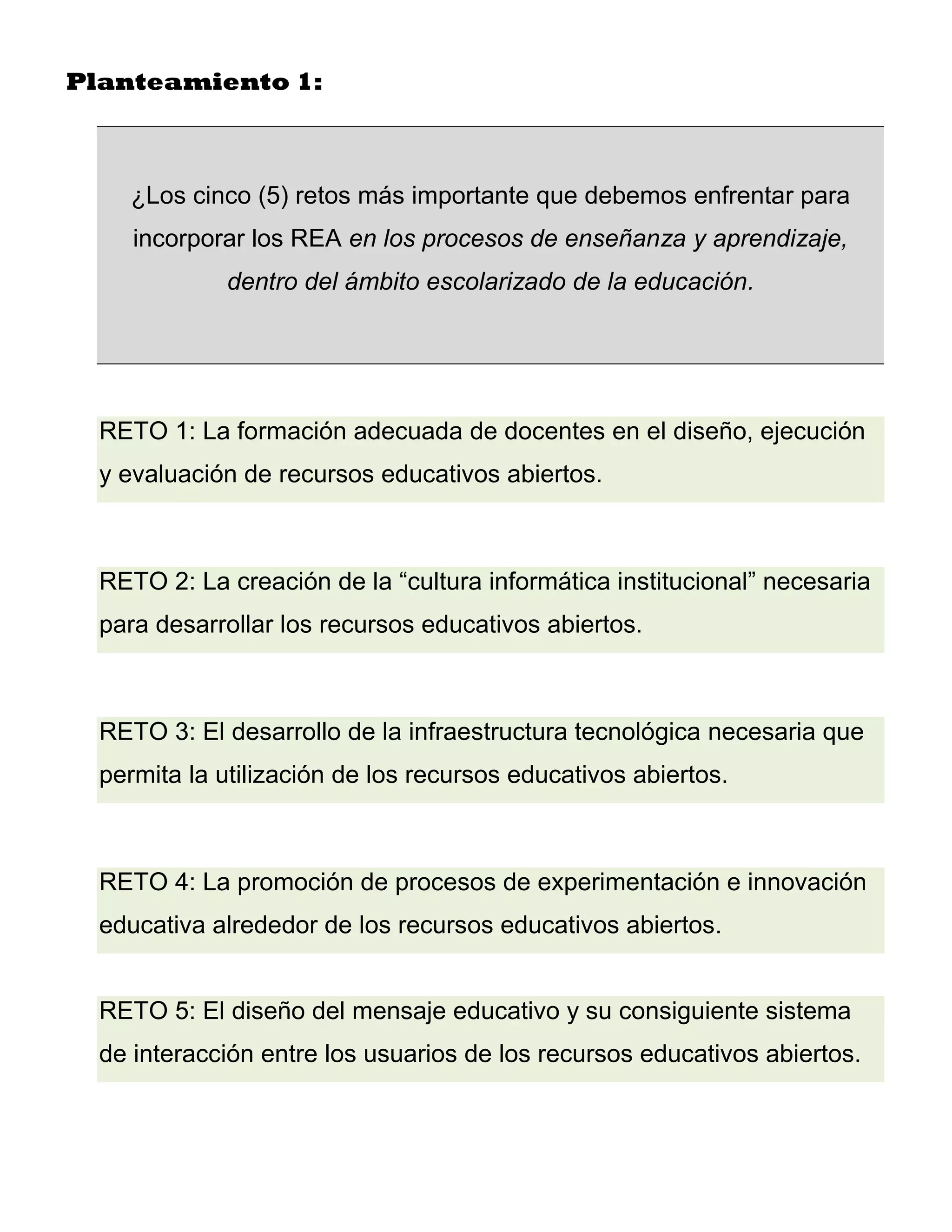 Planteamiento 1:



    ¿Los cinco (5) retos más importante que debemos enfrentar para
     incorporar los REA en los procesos de enseñanza y aprendizaje,
             dentro del ámbito escolarizado de la educación.




  RETO 1: La formación adecuada de docentes en el diseño, ejecución
  y evaluación de recursos educativos abiertos.



  RETO 2: La creación de la “cultura informática institucional” necesaria
  para desarrollar los recursos educativos abiertos.



  RETO 3: El desarrollo de la infraestructura tecnológica necesaria que
  permita la utilización de los recursos educativos abiertos.



  RETO 4: La promoción de procesos de experimentación e innovación
  educativa alrededor de los recursos educativos abiertos.


  RETO 5: El diseño del mensaje educativo y su consiguiente sistema
  de interacción entre los usuarios de los recursos educativos abiertos.
 