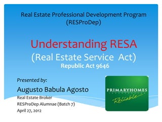 Real Estate Professional Development Program
                  (RESProDep)


      Understanding RESA
      (Real Estate Service Act)
                    Republic Act 9646

Presented by:
Augusto Babula Agosto
Real Estate Broker
RESProDep Alumnae (Batch 7)
April 27, 2012
 