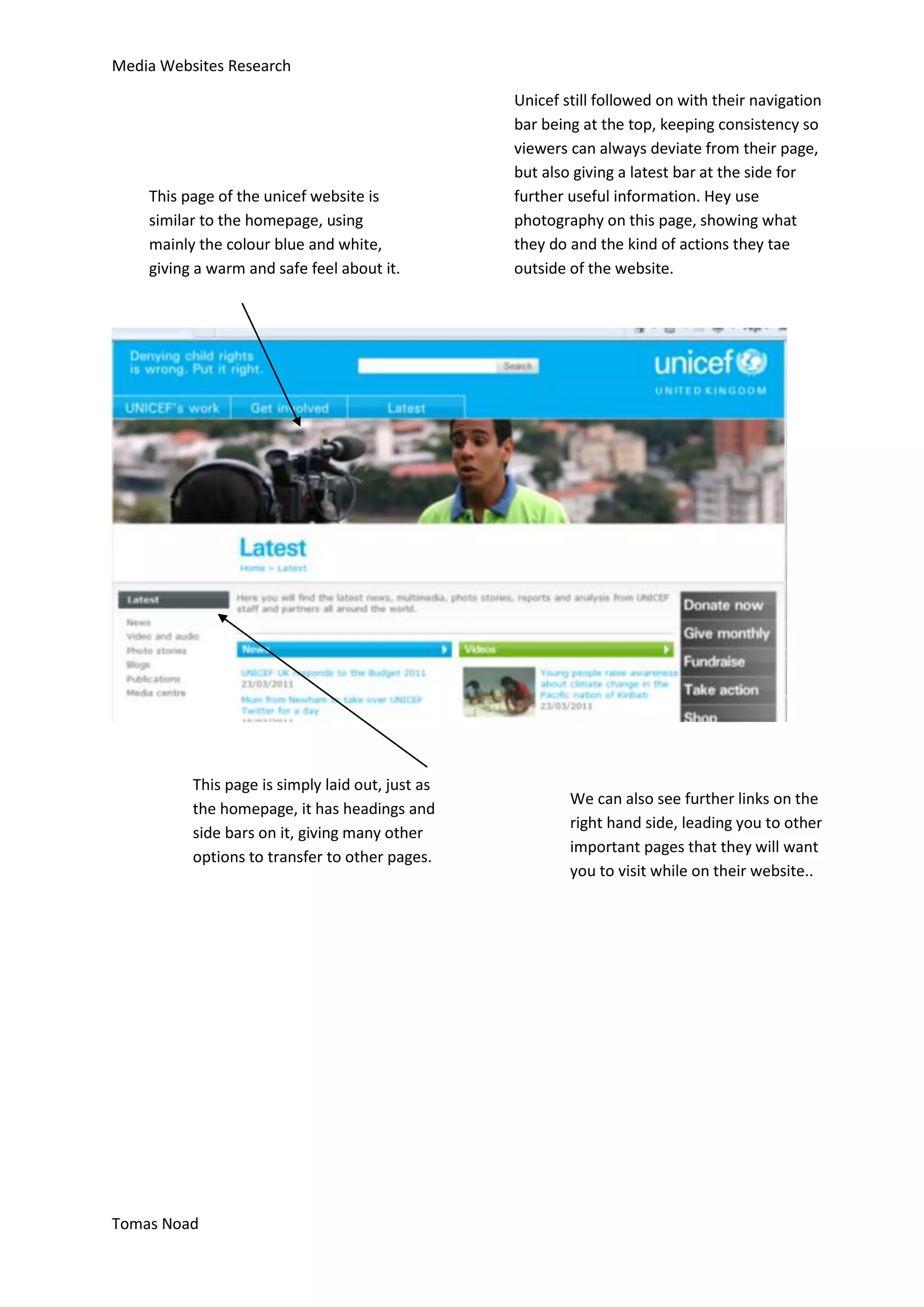 Media Websites Research

                                                  Unicef still followed on with their navigation
                                                  bar being at the top, keeping consistency so
                                                  viewers can always deviate from their page,
                                                  but also giving a latest bar at the side for
    This page of the unicef website is            further useful information. Hey use
    similar to the homepage, using                photography on this page, showing what
    mainly the colour blue and white,             they do and the kind of actions they tae
    giving a warm and safe feel about it.         outside of the website.




          This page is simply laid out, just as
                                                          We can also see further links on the
          the homepage, it has headings and
                                                          right hand side, leading you to other
          side bars on it, giving many other
                                                          important pages that they will want
          options to transfer to other pages.
                                                          you to visit while on their website..




Tomas Noad
 