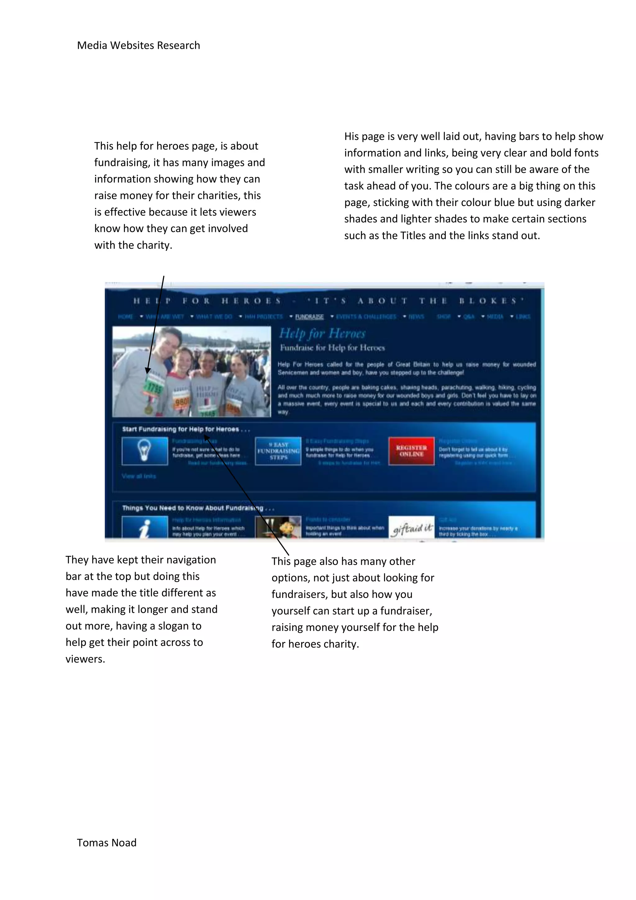 Media Websites Research




                                                             His page is very well laid out, having bars to help show
      This help for heroes page, is about
                                                             information and links, being very clear and bold fonts
      fundraising, it has many images and
                                                             with smaller writing so you can still be aware of the
      information showing how they can
                                                             task ahead of you. The colours are a big thing on this
      raise money for their charities, this
                                                             page, sticking with their colour blue but using darker
      is effective because it lets viewers
                                                             shades and lighter shades to make certain sections
      know how they can get involved
                                                             such as the Titles and the links stand out.
      with the charity.




They have kept their navigation               This page also has many other
bar at the top but doing this                 options, not just about looking for
have made the title different as              fundraisers, but also how you
well, making it longer and stand              yourself can start up a fundraiser,
out more, having a slogan to                  raising money yourself for the help
help get their point across to                for heroes charity.
viewers.




  Tomas Noad
 