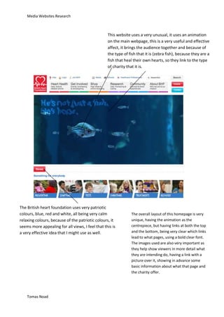 Media Websites Research



                                                  This website uses a very unusual, it uses an animation
                                                  on the main webpage, this is a very useful and effective
                                                  affect, it brings the audience together and because of
                                                  the type of fish that it is (zebra fish), because they are a
                                                  fish that heal their own hearts, so they link to the type
                                                  of charity that it is.




The British heart foundation uses very patriotic
colours, blue, red and white, all being very calm              The overall layout of this homepage is very
relaxing colours, because of the patriotic colours, it         unique, having the animation as the
seems more appealing for all views, I feel that this is        centrepiece, but having links at both the top
a very effective idea that I might use as well.                and the bottom, being very clear which links
                                                               lead to what pages, using a bold clear font.
                                                               The images used are also very important as
                                                               they help show viewers in more detail what
                                                               they are intending do, having a link with a
                                                               picture over it, showing in advance some
                                                               basic information about what that page and
                                                               the charity offer.




    Tomas Noad
 