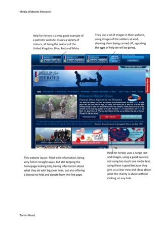 Media Websites Research




          Help for heroes is a very good example of       They use a lot of Images in their website,
          a patriotic website, it uses a variety of       using images of the soldiers at work,
          colours, all being the colours of the           showing them being carried off, signalling
          United Kingdom, Blue, Red and White.            the type of help we will be giving.




                                                                    Help for heroes uses a range text
   This website layout filled with information, being               and images, using a good balance,
   very full on straight away, but still keeping the                not using too much one media text,
   homepage looking tidy, having information about                  using these is good because they
   what they do with big clear links, but also offering             give us a clear view and ideas about
   a chance to help and donate from the first page.                 what the charity is about without
                                                                    clicking on any links.




Tomas Noad
 